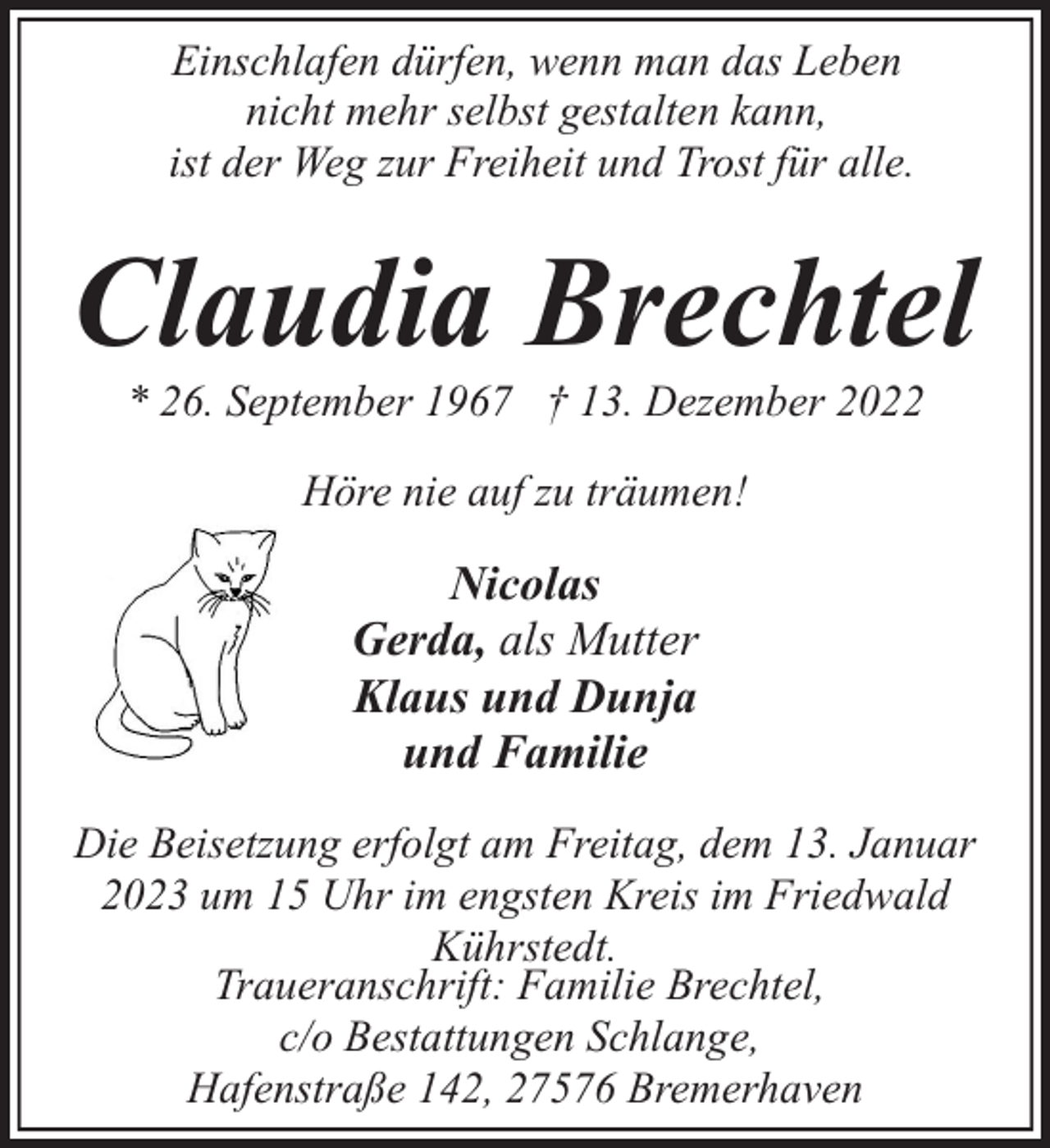 <p>Einschlafen dürfen, wenn man das Leben<br />nicht mehr selbst gestalten kann,<br />ist der Weg zur Freiheit und Trost für alle.</p><p>Claudia Brechtel<br />* 26. September 1967 † 13. Dezember 2022<br />Höre nie auf zu träumen!</p><p>Nicolas<br />Gerda, als Mutter<br />Klaus und Dunja<br />und Familie<br />Die Beisetzung erfolgt am Freitag, dem 13. Januar<br />2023 um 15 Uhr im engsten Kreis im Friedwald<br />Kührstedt.<br />Traueranschrift: Familie Brechtel,<br />c/o Bestattungen Schlange,<br />Hafenstraße 142, 27576 Bremerhaven</p>