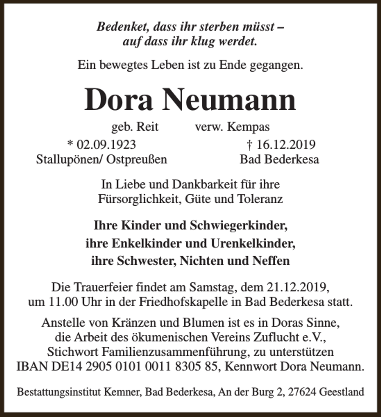<p>Bedenket, dass ihr sterben müsst –<br />auf dass ihr klug werdet.<br />Ein bewegtes Leben ist zu Ende gegangen.</p><p>Dora Neumann</p><p>geb. Reit<br />* 02.09.1923<br />Stallupönen/ Ostpreußen</p><p>verw. Kempas<br />† 16.12.2019<br />Bad Bederkesa</p><p>In Liebe und Dankbarkeit für ihre<br />Fürsorglichkeit, Güte und Toleranz<br />Ihre Kinder und Schwiegerkinder,<br />ihre Enkelkinder und Urenkelkinder,<br />ihre Schwester, Nichten und Neffen<br />Die Trauerfeier findet am Samstag, dem 21.12.2019,<br />um 11.00 Uhr in der Friedhofskapelle in Bad Bederkesa statt.<br />Anstelle von Kränzen und Blumen ist es in Doras Sinne,<br />die Arbeit des ökumenischen Vereins Zuflucht e.V.,<br />Stichwort Familienzusammenführung, zu unterstützen<br />IBAN DE14 2905 0101 0011 8305 85, Kennwort Dora Neumann.<br />Bestattungsinstitut Kemner, Bad Bederkesa, An der Burg 2, 27624 Geestland</p>