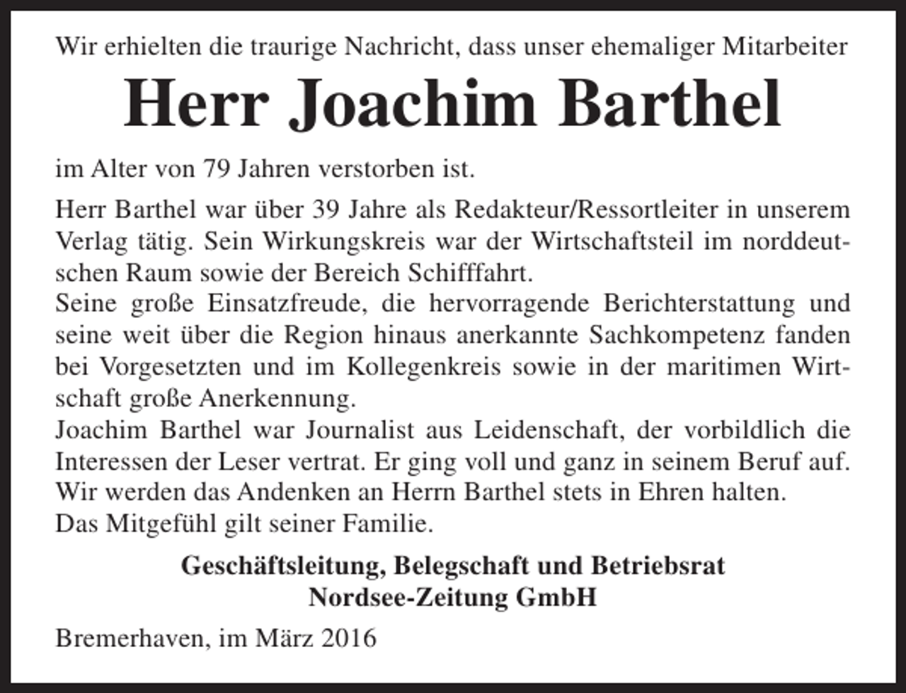 <p>Wir erhielten die traurige Nachricht, dass unser ehemaliger Mitarbeiter</p><p>Herr Joachim Barthel</p><p>im Alter von 79 Jahren verstorben ist.<br />Herr Barthel war über 39 Jahre als Redakteur/Ressortleiter in unserem<br />Verlag tätig. Sein Wirkungskreis war der Wirtschaftsteil im norddeutschen Raum sowie der Bereich Schifffahrt.<br />Seine große Einsatzfreude, die hervorragende Berichterstattung und<br />seine weit über die Region hinaus anerkannte Sachkompetenz fanden<br />bei Vorgesetzten und im Kollegenkreis sowie in der maritimen Wirtschaft große Anerkennung.<br />Joachim Barthel war Journalist aus Leidenschaft, der vorbildlich die<br />Interessen der Leser vertrat. Er ging voll und ganz in seinem Beruf auf.<br />Wir werden das Andenken an Herrn Barthel stets in Ehren halten.<br />Das Mitgefühl gilt seiner Familie.<br />Geschäftsleitung, Belegschaft und Betriebsrat<br />Nordsee-Zeitung GmbH<br />Bremerhaven, im März 2016</p>