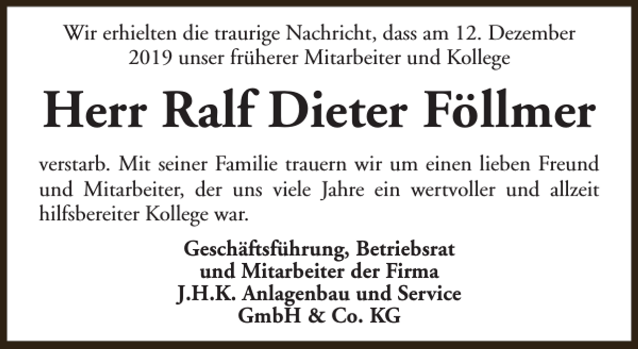 <p>Wir erhielten die traurige Nachricht, dass am 12. Dezember<br />2019 unser früherer Mitarbeiter und Kollege</p><p>Herr Ralf Dieter Föllmer<br />verstarb. Mit seiner Familie trauern wir um einen lieben Freund<br />und Mitarbeiter, der uns viele Jahre ein wertvoller und allzeit<br />hilfsbereiter Kollege war.<br />Geschäftsführung, Betriebsrat<br />und Mitarbeiter der Firma<br />J.H.K. Anlagenbau und Service<br />GmbH &amp; Co. KG</p>