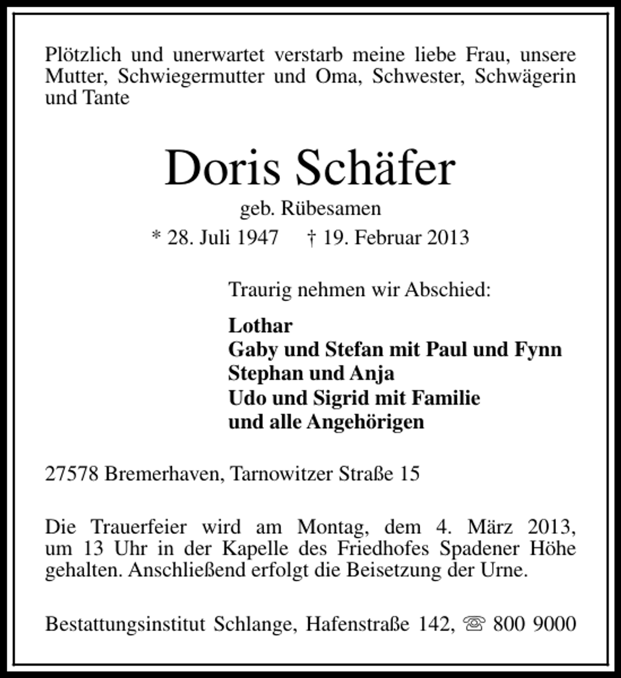 <p>Plötzlich und unerwartet verstarb meine liebe Frau, unsere<br />Mutter, Schwiegermutter und Oma, Schwester, Schwägerin<br />und Tante</p><p>Doris Schäfer</p><p>geb. Rübesamen<br />* 28. Juli 1947 † 19. Februar 2013<br />Traurig nehmen wir Abschied:<br />Lothar<br />Gaby und Stefan mit Paul und Fynn<br />Stephan und Anja<br />Udo und Sigrid mit Familie<br />und alle Angehörigen<br />27578 Bremerhaven, Tarnowitzer Straße 15<br />Die Trauerfeier wird am Montag, dem 4. März 2013,<br />um 13 Uhr in der Kapelle des Friedhofes Spadener Höhe<br />gehalten. Anschließend erfolgt die Beisetzung der Urne.<br />Bestattungsinstitut Schlange, Hafenstraße 142, s 800 9000</p>