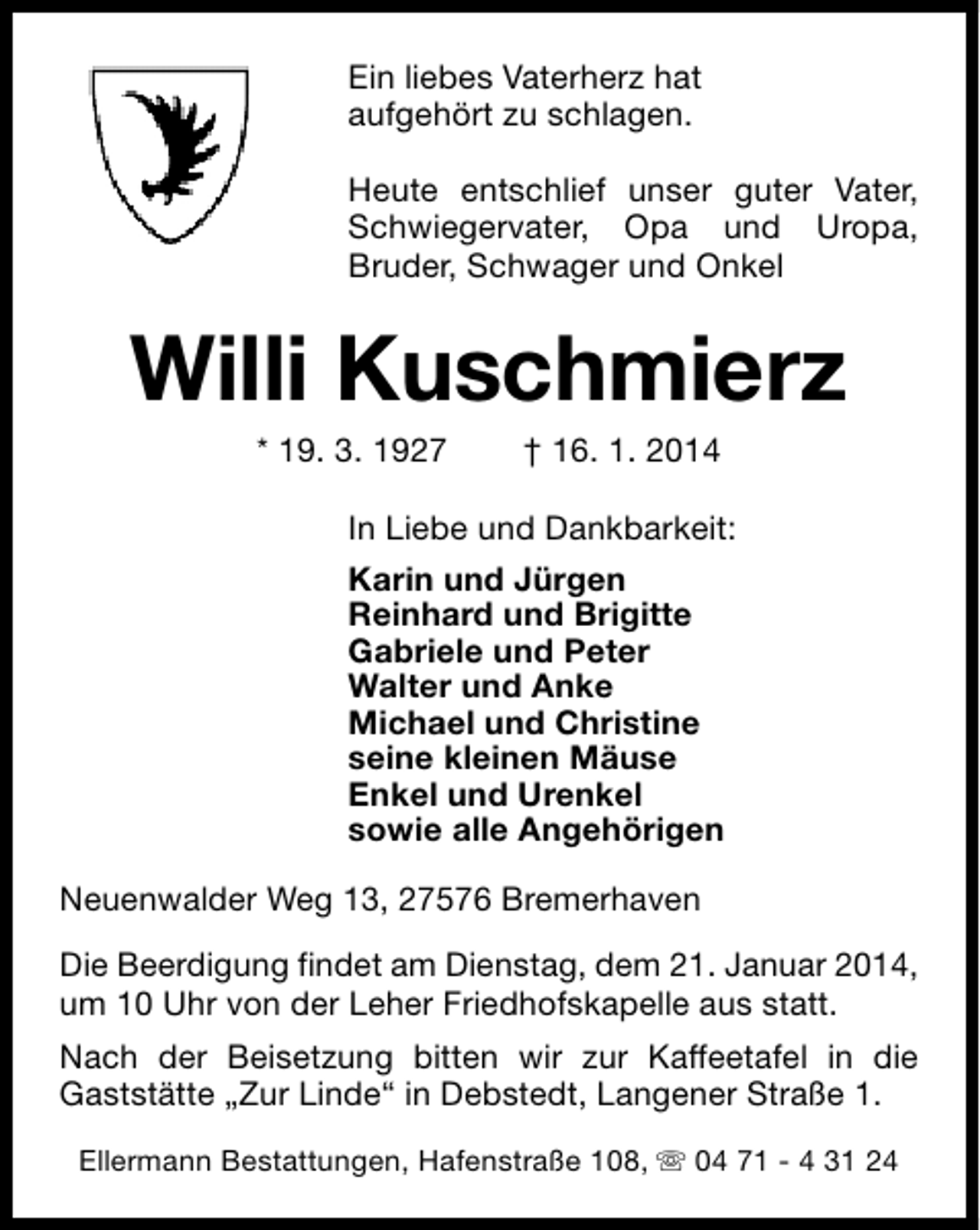 <p>Ein liebes Vaterherz hat<br />aufgehört zu schlagen.<br />Heute entschlief unser guter Vater,<br />Schwiegervater, Opa und Uropa,<br />Bruder, Schwager und Onkel</p>
<p>Willi Kuschmierz<br />* 19. 3. 1927</p>
<p>† 16. 1. 2014</p>
<p>In Liebe und Dankbarkeit:<br />Karin und Jürgen<br />Reinhard und Brigitte<br />Gabriele und Peter<br />Walter und Anke<br />Michael und Christine<br />seine kleinen Mäuse<br />Enkel und Urenkel<br />sowie alle Angehörigen<br />Neuenwalder Weg 13, 27576 Bremerhaven<br />Die Beerdigung findet am Dienstag, dem 21. Januar 2014,<br />um 10 Uhr von der Leher Friedhofskapelle aus statt.<br />Nach der Beisetzung bitten wir zur Kaffeetafel in die<br />Gaststätte „Zur Linde“ in Debstedt, Langener Straße 1.<br />Ellermann Bestattungen, Hafenstraße 108, s 04 71 - 4 31 24</p>