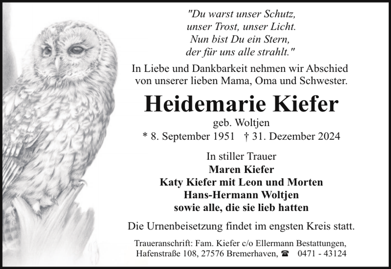 <p>"Du warst unser Schutz,<br />unser Trost, unser Licht.<br />Nun bist Du ein Stern,<br />der für uns alle strahlt."<br />In Liebe und Dankbarkeit nehmen wir Abschied<br />von unserer lieben Mama, Oma und Schwester.</p><p>Heidemarie Kiefer</p><p>geb. Woltjen<br />* 8. September 1951 † 31. Dezember 2024<br />In stiller Trauer<br />Maren Kiefer<br />Katy Kiefer mit Leon und Morten<br />Hans-Hermann Woltjen<br />sowie alle, die sie lieb hatten<br />Die Urnenbeisetzung findet im engsten Kreis statt.<br />Traueranschrift: Fam. Kiefer c/o Ellermann Bestattungen,<br />Hafenstraße 108, 27576 Bremerhaven, ( 0471 - 43124</p>