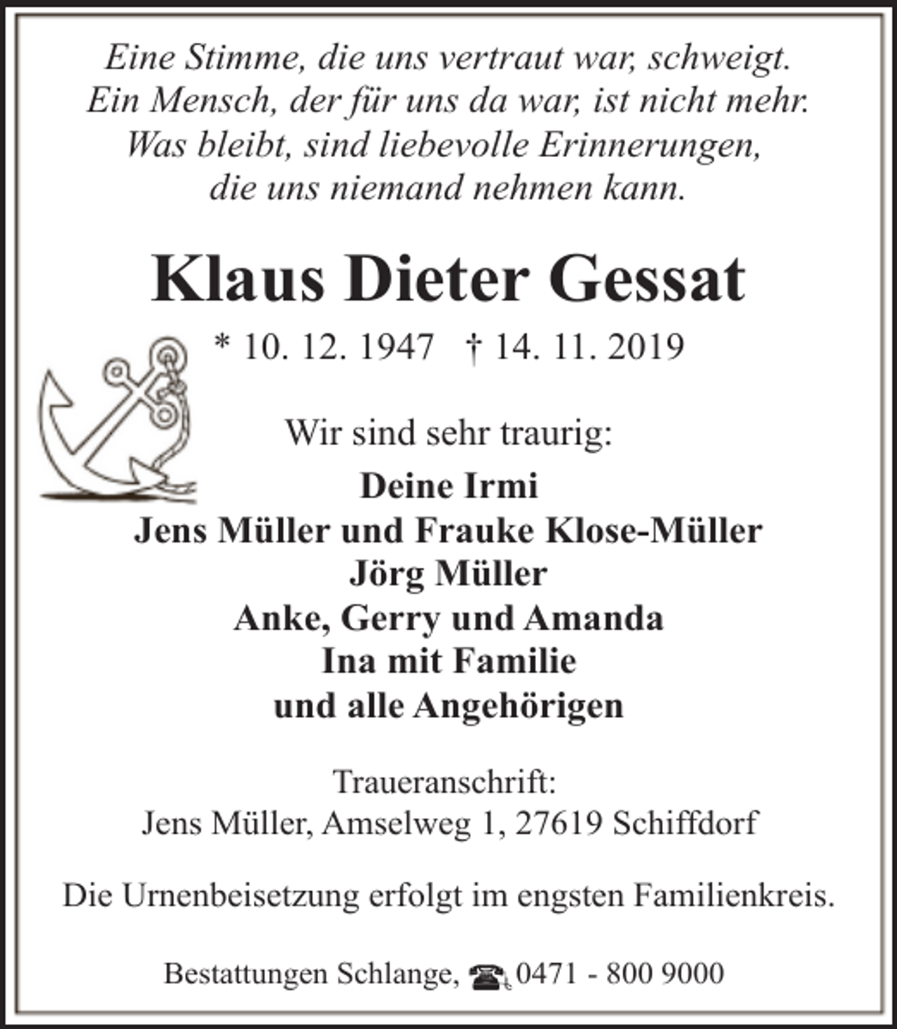 <p>Eine Stimme, die uns vertraut war, schweigt.<br />Ein Mensch, der für uns da war, ist nicht mehr.<br />Was bleibt, sind liebevolle Erinnerungen,<br />die uns niemand nehmen kann.</p><p>Klaus Dieter Gessat<br />* 10. 12. 1947 † 14. 11. 2019</p><p>Wir sind sehr traurig:<br />Deine Irmi<br />Jens Müller und Frauke Klose-Müller<br />Jörg Müller<br />Anke, Gerry und Amanda<br />Ina mit Familie<br />und alle Angehörigen<br />Traueranschrift:<br />Jens Müller, Amselweg 1, 27619 Schiffdorf<br />Die Urnenbeisetzung erfolgt im engsten Familienkreis.<br />Bestattungen Schlange,</p><p>0471 - 800 9000</p>
