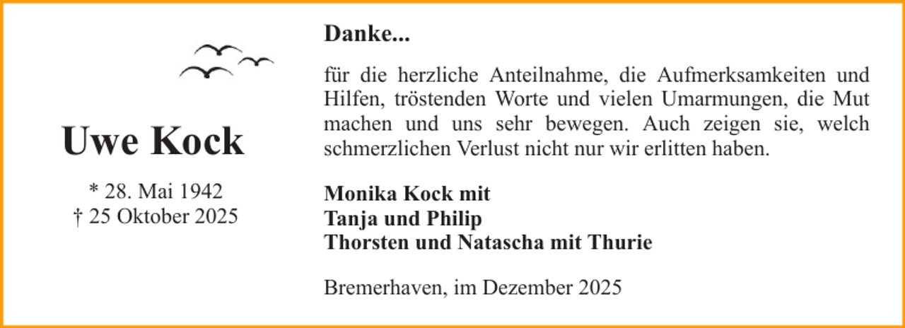 <p>Danke...</p><p>Uwe Kock<br />* 28. Mai 1942<br />† 25 Oktober 2025</p><p>für die herzliche Anteilnahme, die Aufmerksamkeiten und<br />Hilfen, tröstenden Worte und vielen Umarmungen, die Mut<br />machen und uns sehr bewegen. Auch zeigen sie, welch<br />schmerzlichen Verlust nicht nur wir erlitten haben.<br />Monika Kock mit<br />Tanja und Philip<br />Thorsten und Natascha mit Thurie<br />Bremerhaven, im Dezember 2025</p>