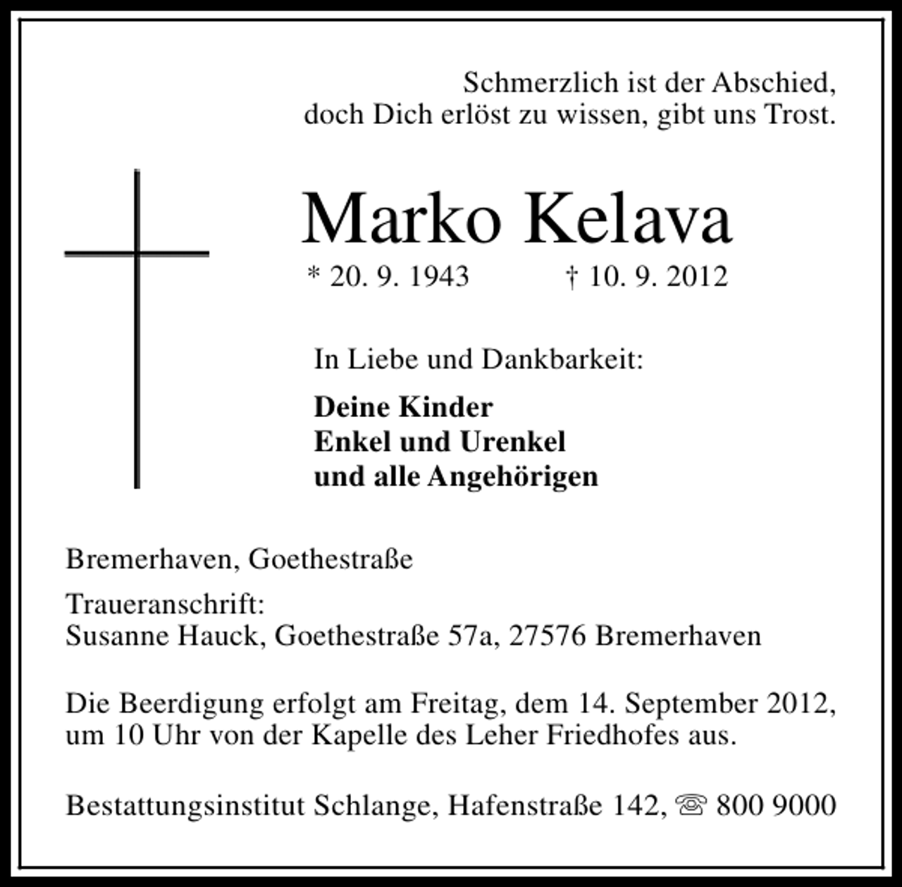 <p>Schmerzlich ist der Abschied,<br />doch Dich erlöst zu wissen, gibt uns Trost.</p><p>Marko Kelava<br />* 20. 9. 1943</p><p>† 10. 9. 2012</p><p>In Liebe und Dankbarkeit:<br />Deine Kinder<br />Enkel und Urenkel<br />und alle Angehörigen<br />Bremerhaven, Goethestraße<br />Traueranschrift:<br />Susanne Hauck, Goethestraße 57a, 27576 Bremerhaven<br />Die Beerdigung erfolgt am Freitag, dem 14. September 2012,<br />um 10 Uhr von der Kapelle des Leher Friedhofes aus.<br />Bestattungsinstitut Schlange, Hafenstraße 142, s 800 9000</p>