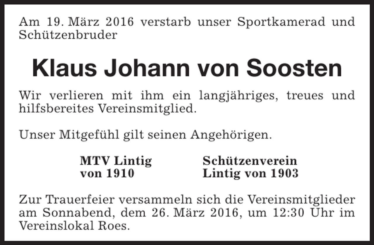 <p>Am 19. März 2016 verstarb unser Sportkamerad und<br />Schützenbruder</p><p>Klaus Johann von Soosten<br />Wir verlieren mit ihm ein langjähriges, treues und<br />hilfsbereites Vereinsmitglied.<br />Unser Mitgefühl gilt seinen Angehörigen.<br />MTV Lintig<br />von 1910</p><p>Schützenverein<br />Lintig von 1903</p><p>Zur Trauerfeier versammeln sich die Vereinsmitglieder<br />am Sonnabend, dem 26. März 2016, um 12:30 Uhr im<br />Vereinslokal Roes.</p>