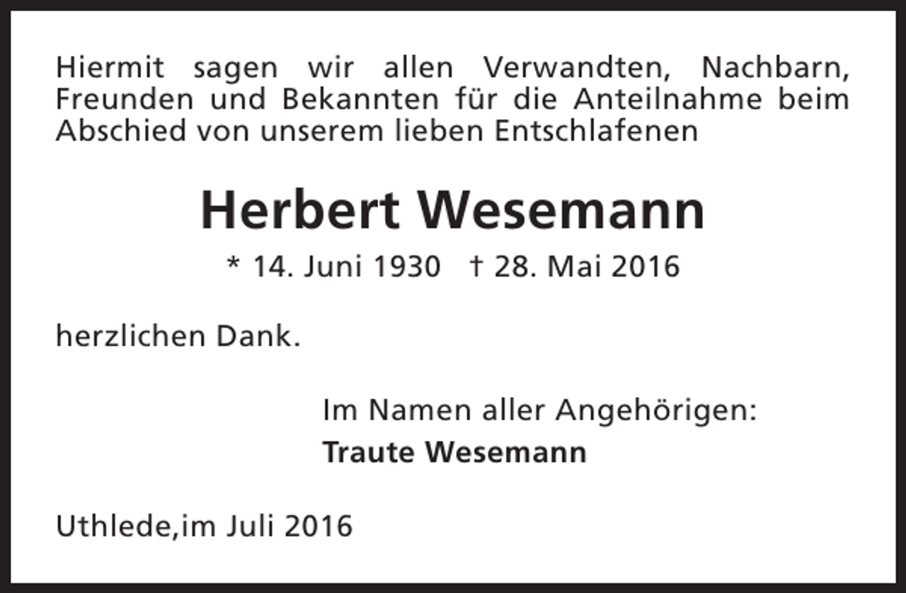 <p>Hiermit sagen wir allen Verwandten, Nachbarn,<br />Freunden und Bekannten für die Anteilnahme beim<br />Abschied von unserem lieben Entschlafenen</p><p>Herbert Wesemann<br />* 14. Juni 1930 † 28. Mai 2016</p><p>herzlichen Dank.<br />Im Namen aller Angehörigen:<br />Traute Wesemann<br />Uthlede,im Juli 2016</p>