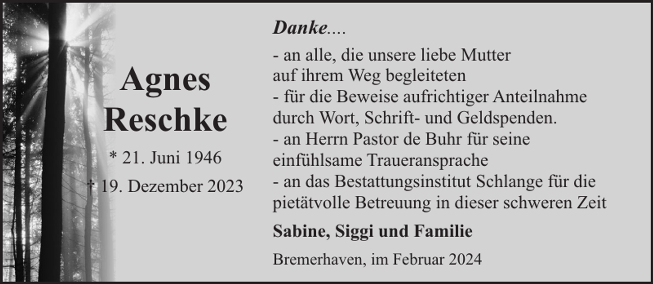 <p>Danke....</p><p>Agnes<br />Reschke<br />* 21. Juni 1946<br />† 19. Dezember 2023</p><p>- an alle, die unsere liebe Mutter<br />auf ihrem Weg begleiteten<br />- für die Beweise aufrichtiger Anteilnahme<br />durch Wort, Schrift- und Geldspenden.<br />- an Herrn Pastor de Buhr für seine<br />einfühlsame Traueransprache<br />- an das Bestattungsinstitut Schlange für die<br />pietätvolle Betreuung in dieser schweren Zeit<br />Sabine, Siggi und Familie<br />Bremerhaven, im Februar 2024</p>