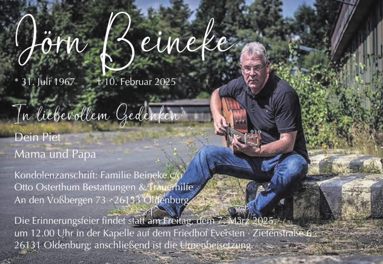<p>Jörn Beineke</p>
<p>* 31. Juli 1967</p>
<p>† 10. Februar 2025</p>
<p>In liebevollem Gedenken:<br />Dein Piet<br />Mama und Papa</p>
<p>Kondolenzanschrift: Familie Beineke c/o<br />Otto Osterthum Bestattungen &amp; Trauerhilfe<br />An den Voßbergen 73 × 26133 Oldenburg<br />Die Erinnerungsfeier findet statt am Freitag, dem 7. März 2025,<br />um 12.00 Uhr in der Kapelle auf dem Friedhof Eversten × Zietenstraße 6 ×<br />26131 Oldenburg; anschließend ist die Urnenbeisetzung.</p>