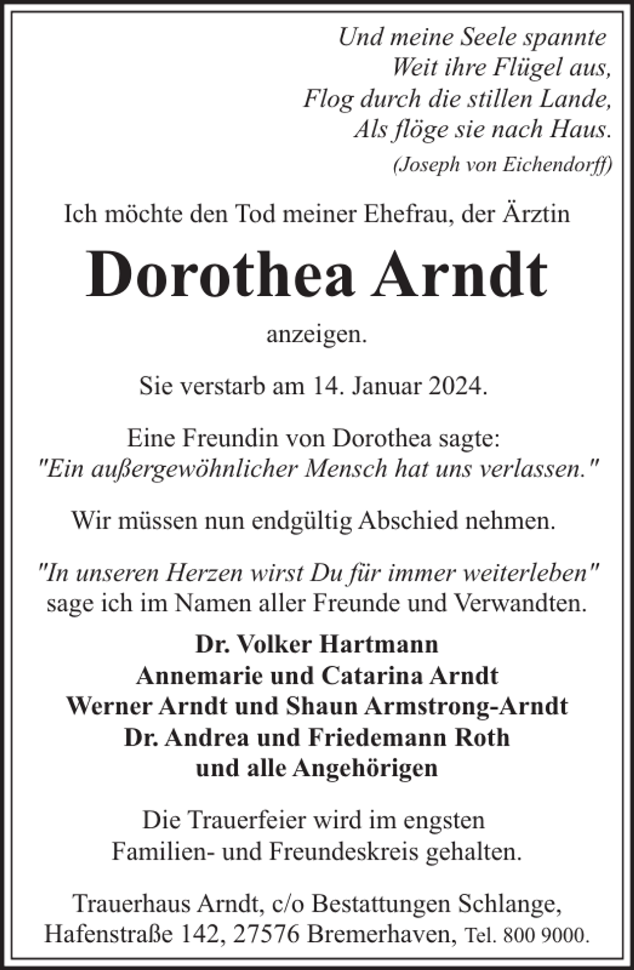 <p>Und meine Seele spannte<br />Weit ihre Flügel aus,<br />Flog durch die stillen Lande,<br />Als flöge sie nach Haus.<br />(Joseph von Eichendorff)</p><p>Ich möchte den Tod meiner Ehefrau, der Ärztin</p><p>Dorothea Arndt<br />anzeigen.</p><p>Sie verstarb am 14. Januar 2024.<br />Eine Freundin von Dorothea sagte:<br />"Ein außergewöhnlicher Mensch hat uns verlassen."<br />Wir müssen nun endgültig Abschied nehmen.<br />"In unseren Herzen wirst Du für immer weiterleben"<br />sage ich im Namen aller Freunde und Verwandten.<br />Dr. Volker Hartmann<br />Annemarie und Catarina Arndt<br />Werner Arndt und Shaun Armstrong-Arndt<br />Dr. Andrea und Friedemann Roth<br />und alle Angehörigen<br />Die Trauerfeier wird im engsten<br />Familien- und Freundeskreis gehalten.<br />Trauerhaus Arndt, c/o Bestattungen Schlange,<br />Hafenstraße 142, 27576 Bremerhaven, Tel. 800 9000.</p>