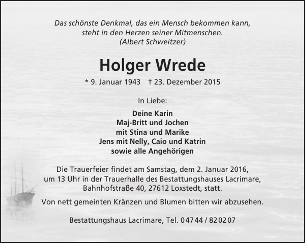 <p>Das schönste Denkmal, das ein Mensch bekommen kann,<br />steht in den Herzen seiner Mitmenschen.<br />(Albert Schweitzer)</p><p>Holger Wrede<br />* 9. Januar 1943 † 23. Dezember 2015<br />In Liebe:<br />Deine Karin<br />Maj-Britt und Jochen<br />mit Stina und Marike<br />Jens mit Nelly, Caio und Katrin<br />sowie alle Angehörigen<br />Die Trauerfeier findet am Samstag, dem 2. Januar 2016,<br />um 13 Uhr in der Trauerhalle des Bestattungshauses Lacrimare,<br />Bahnhofstraße 40, 27612 Loxstedt, statt.<br />Von nett gemeinten Kränzen und Blumen bitten wir abzusehen.<br />Bestattungshaus Lacrimare, Tel. 0 47 44 / 82 02 07</p>