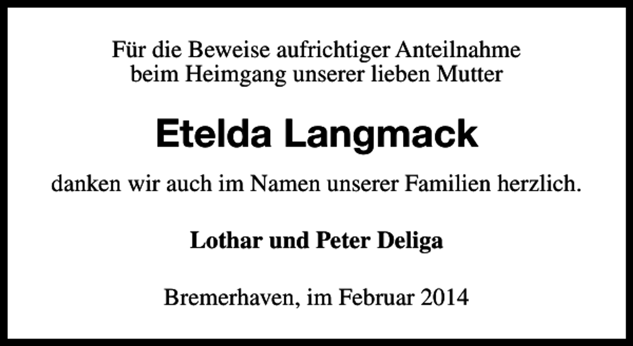 <p>Für die Beweise aufrichtiger Anteilnahme<br />beim Heimgang unserer lieben Mutter</p><p>Etelda Langmack<br />danken wir auch im Namen unserer Familien herzlich.<br />Lothar und Peter Deliga<br />Bremerhaven, im Februar 2014</p>