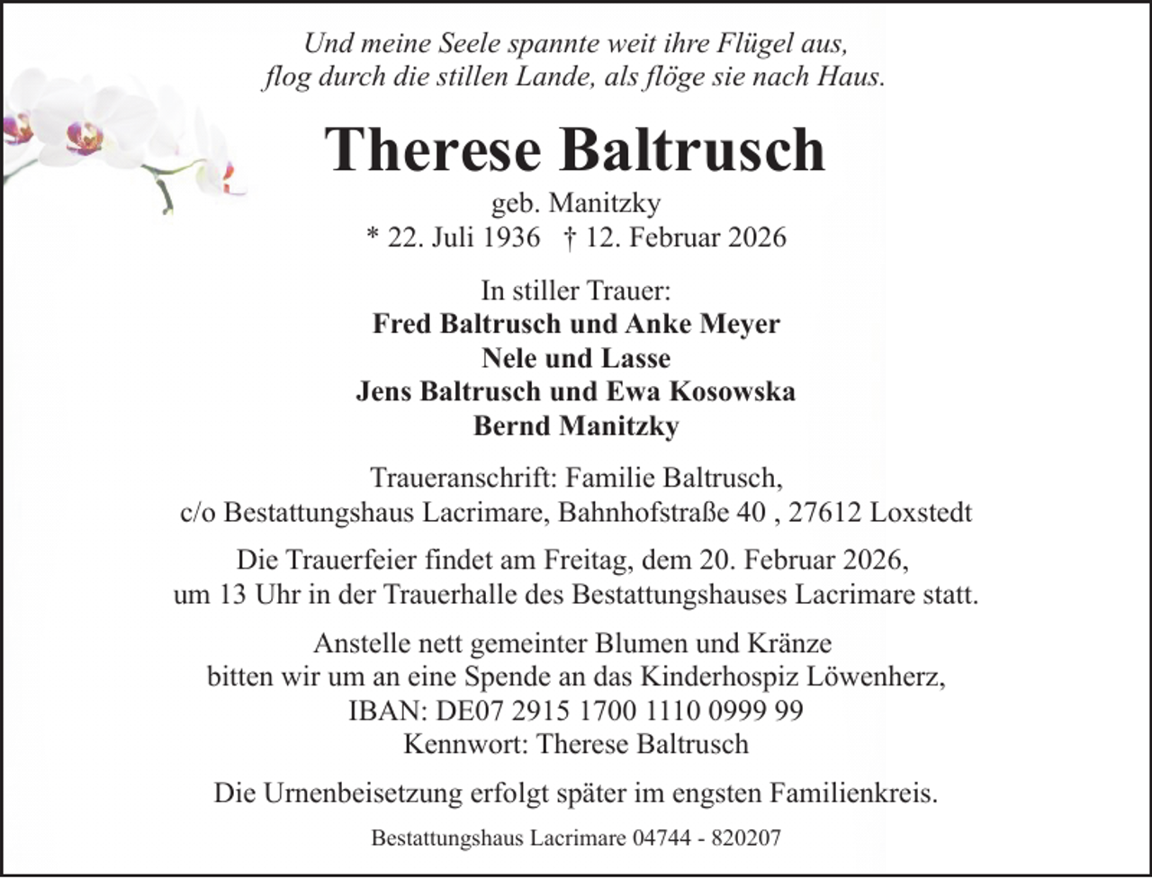 <p>Und meine Seele spannte weit ihre Flügel aus,<br />flog durch die stillen Lande, als flöge sie nach Haus.</p><p>Therese Baltrusch<br />geb. Manitzky<br />* 22. Juli 1936 † 12. Februar 2026</p><p>In stiller Trauer:<br />Fred Baltrusch und Anke Meyer<br />Nele und Lasse<br />Jens Baltrusch und Ewa Kosowska<br />Bernd Manitzky<br />Traueranschrift: Familie Baltrusch,<br />c/o Bestattungshaus Lacrimare, Bahnhofstraße 40 , 27612 Loxstedt<br />Die Trauerfeier findet am Freitag, dem 20. Februar 2026,<br />um 13 Uhr in der Trauerhalle des Bestattungshauses Lacrimare statt.<br />Anstelle nett gemeinter Blumen und Kränze<br />bitten wir um an eine Spende an das Kinderhospiz Löwenherz,<br />IBAN: DE07 2915 1700 1119<br />Kennwort: Therese Baltrusch<br />Die Urnenbeisetzung erfolgt später im engsten Familienkreis.<br />Bestattungshaus Lacrimare 04744 - 820207</p>