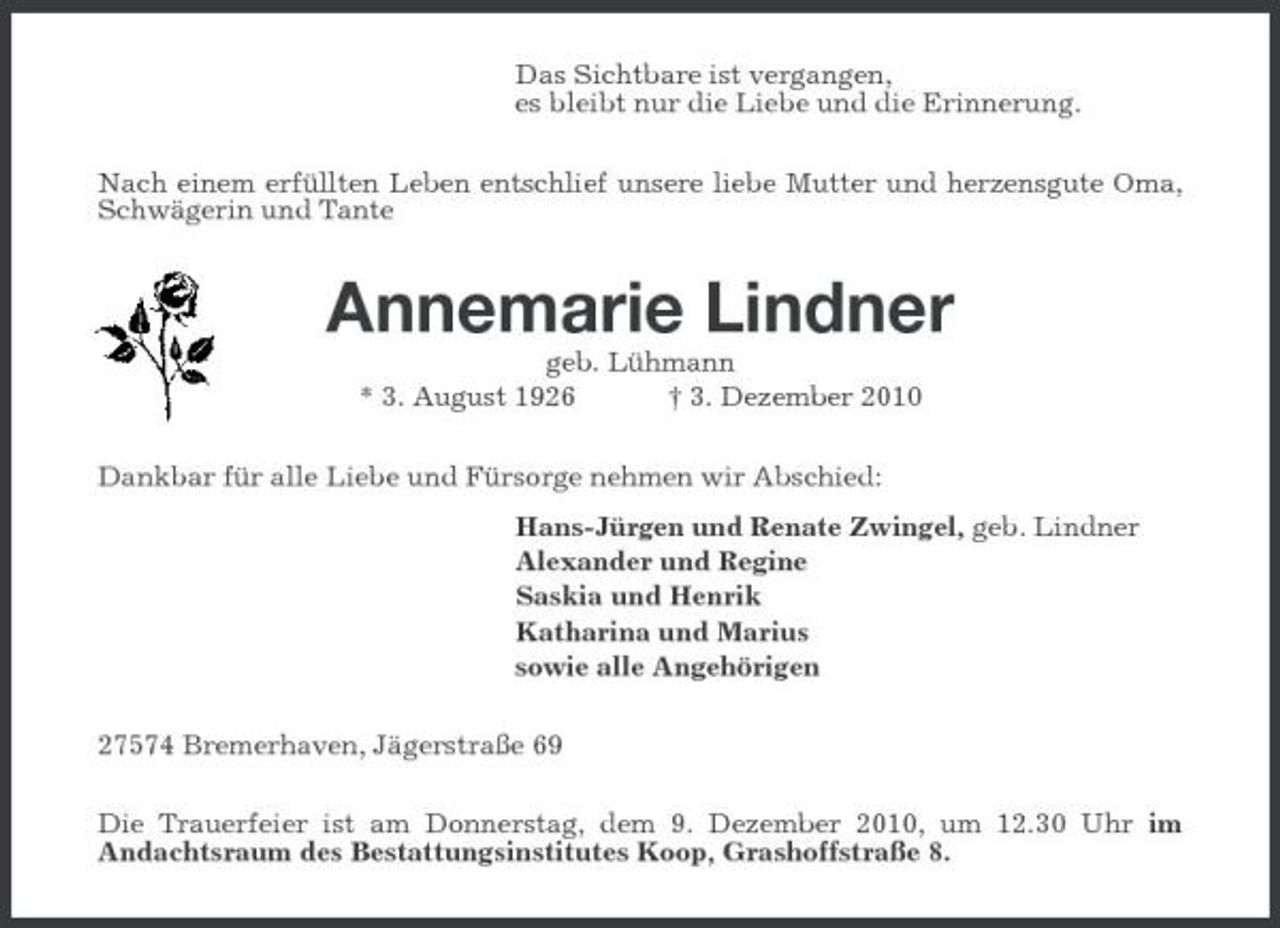 <p>Das Sichtbare ist vergangen, es bleibt nur die Liebe und die Erinnerung. Nach einem erfüllten Leben entschlief unsere liebe Mutter und herzensgute Oma, Schwägerin und Tante</p><p>Annemarie Lindner<br />geb. Lühmann * 3. August 1926 † 3. Dezember 2010 Dankbar für alle Liebe und Fürsorge nehmen wir Abschied: Hans-Jürgen und Renate Zwingel, geb. Lindner Alexander und Regine Saskia und Henrik Katharina und Marius sowie alle Angehörigen 27574 Bremerhaven, Jägerstraße 69 Die Trauerfeier ist am Donnerstag, dem 9. Dezember 2010, um 12.30 Uhr im Andachtsraum des Bestattungsinstitutes Koop, Grashoffstraße 8.</p>