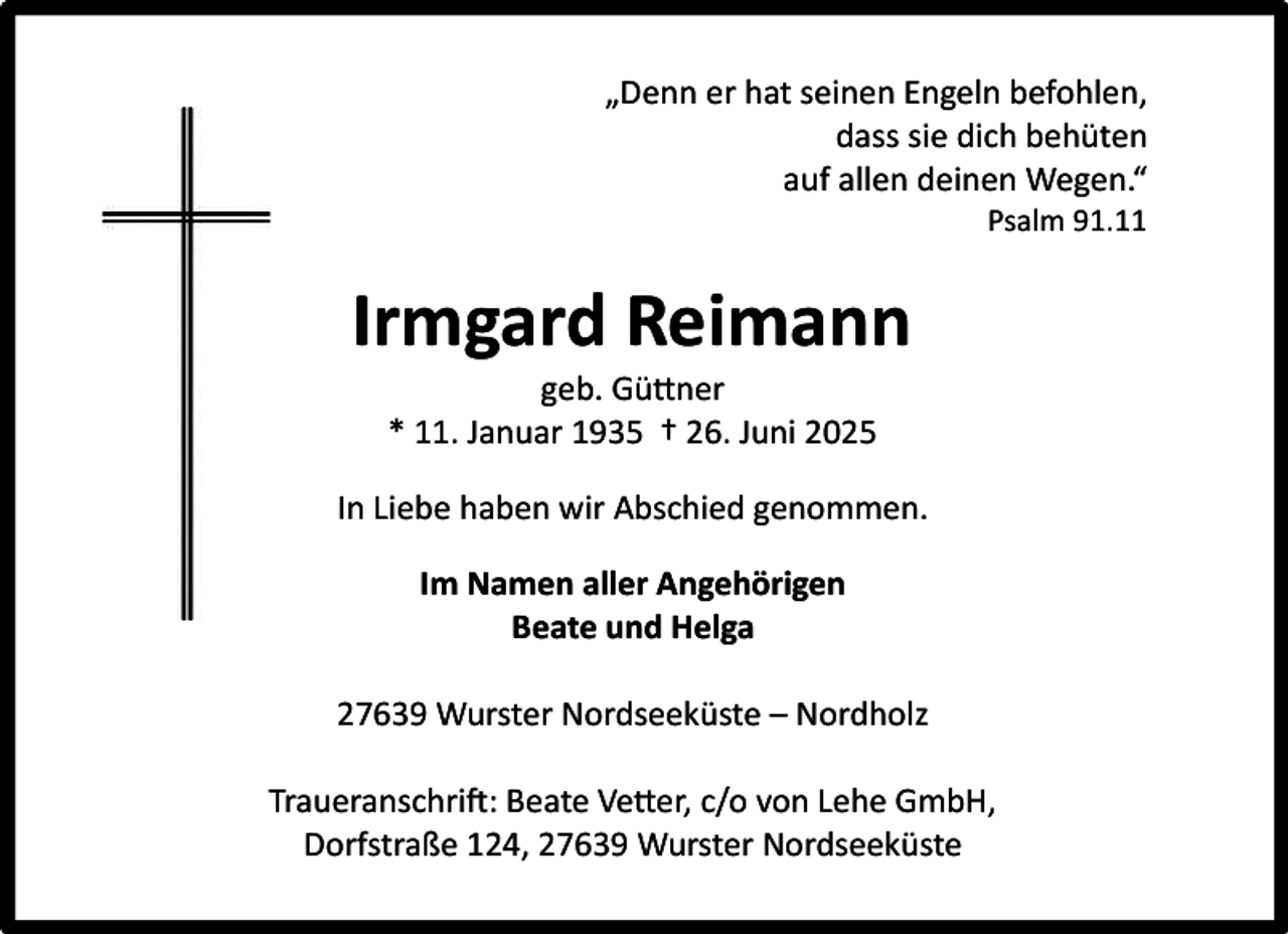 <p>„Denn er hat seinen Engeln befohlen,<br />dass sie dich behüten<br />auf allen deinen Wegen.“<br />Psalm 91.11</p><p>Irmgard Reimann<br />geb. Güttner<br />* 11. Januar 1935 † 26. Juni 2025<br />In Liebe haben wir Abschied genommen.<br />Im Namen aller Angehörigen<br />Beate und Helga<br />27639 Wurster Nordseeküste – Nordholz<br />Traueranschrift: Beate Vetter, c/o von Lehe GmbH,<br />Dorfstraße 124, 27639 Wurster Nordseeküste</p>