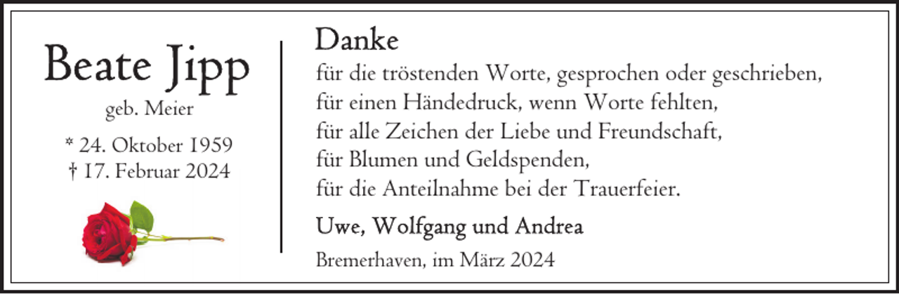 <p>geb. Meier<br />* 24. Oktober 1959<br />† 17. Februar 2024</p><p>für die tröstenden Worte, gesprochen oder geschrieben,<br />für einen Händedruck, wenn Worte fehlten,<br />für alle Zeichen der Liebe und Freundschaft,<br />für Blumen und Geldspenden,<br />für die Anteilnahme bei der Trauerfeier.<br />Bremerhaven, im März 2024</p>