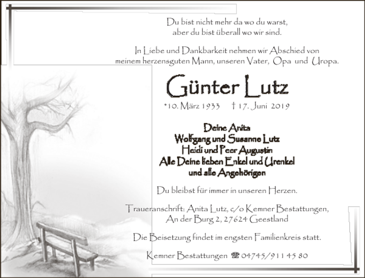 <p>Du bist nicht mehr da wo du warst,<br />aber du bist überall wo wir sind.<br />In Liebe und Dankbarkeit nehmen wir Abschied von<br />meinem herzensguten Mann, unseren Vater, Opa und Uropa.</p><p>Günter Lutz</p><p>*10. März 1933</p><p>† 17. Juni 2019</p><p>Deine Anita<br />Wolfgang und Susanne Lutz<br />Heidi und Peer Augustin<br />Alle Deine lieben Enkel und Urenkel<br />und alle Angehörigen<br />Du bleibst für immer in unseren Herzen.<br />Traueranschrift: Anita Lutz, c/o Kemner Bestattungen,<br />An der Burg 2, 27624 Geestland<br />Die Beisetzung findet im engsten Familienkreis statt.<br />Kemner Bestattungen T 04745/911 45 80</p>