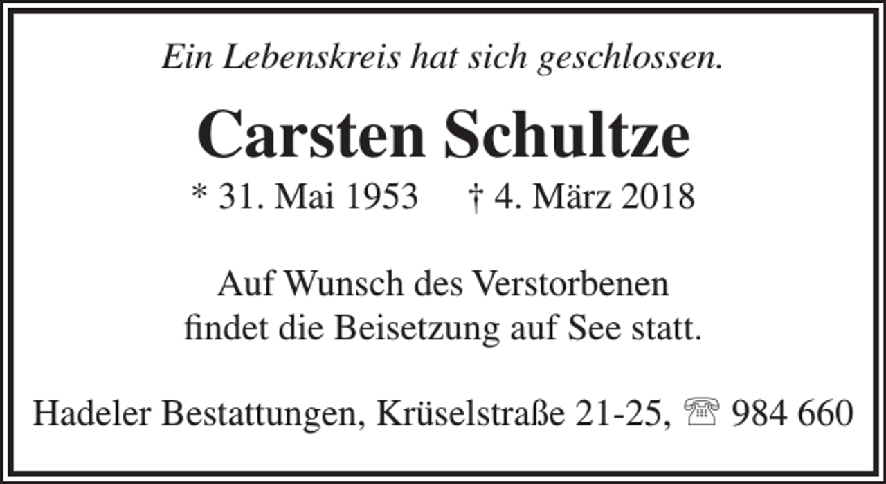 <p>Ein Lebenskreis hat sich geschlossen.</p><p>Carsten Schultze</p><p>* 31. Mai 1953</p><p>† 4. März 2018</p><p>Auf Wunsch des Verstorbenen<br />findet die Beisetzung auf See statt.<br />Hadeler Bestattungen, Krüselstraße 21-25,  984 660</p>