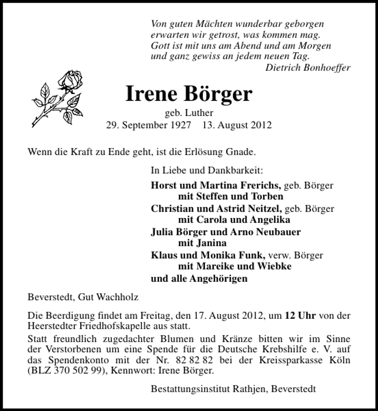 <p>Von guten Mächten wunderbar geborgen<br />erwarten wir getrost, was kommen mag.<br />Gott ist mit uns am Abend und am Morgen<br />und ganz gewiss an jedem neuen Tag.<br />Dietrich Bonhoeffer</p><p>Irene Börger</p><p>geb. Luther<br />29. September 1927 13. August 2012<br />Wenn die Kraft zu Ende geht, ist die Erlösung Gnade.<br />In Liebe und Dankbarkeit:<br />Horst und Martina Frerichs, geb. Börger<br />mit Steffen und Torben<br />Christian und Astrid Neitzel, geb. Börger<br />mit Carola und Angelika<br />Julia Börger und Arno Neubauer<br />mit Janina<br />Klaus und Monika Funk, verw. Börger<br />mit Mareike und Wiebke<br />und alle Angehörigen<br />Beverstedt, Gut Wachholz<br />Die Beerdigung findet am Freitag, den 17. August 2012, um 12 Uhr von der<br />Heerstedter Friedhofskapelle aus statt.<br />Statt freundlich zugedachter Blumen und Kränze bitten wir im Sinne<br />der Verstorbenen um eine Spende für die Deutsche Krebshilfe e. V. auf<br />das Spendenkonto mit der Nr. bei der Kreissparkasse Köln<br />(BLZ 370 502 99), Kennwort: Irene Börger.<br />Bestattungsinstitut Rathjen, Beverstedt</p>