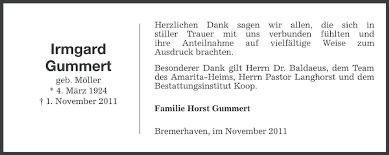 <p>Irmgard<br />Gummert<br />geb. Möller<br />* 4. März 1924<br />† 1. November 2011</p><p>Herzlichen Dank sagen<br />stiller Trauer mit uns<br />ihre Anteilnahme auf<br />Ausdruck brachten.</p><p>wir allen, die sich in<br />verbunden fühlten und<br />vielfältige Weise zum</p><p>Besonderer Dank gilt Herrn Dr. Baldaeus, dem Team<br />des Amarita-Heims, Herrn Pastor Langhorst und dem<br />Bestattungsinstitut Koop.<br />Familie Horst Gummert<br />Bremerhaven, im November 2011</p>