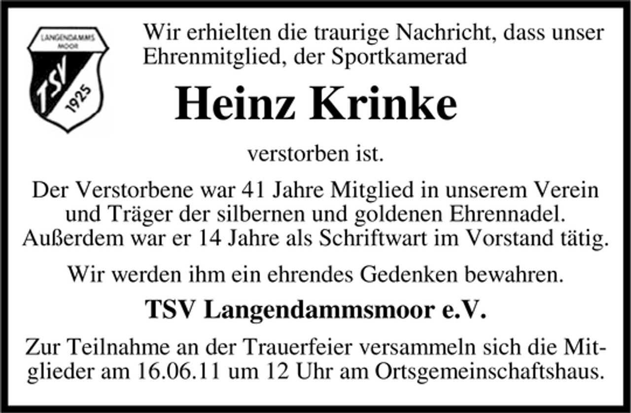 <p>Wir erhielten die traurige Nachricht, dass unser Ehrenmitglied, der Sportkamerad</p><p>Heinz Krinke<br />verstorben ist. Der Verstorbene war 41 Jahre Mitglied in unserem Verein und Träger der silbernen und goldenen Ehrennadel. Außerdem war er 14 Jahre als Schriftwart im Vorstand tätig. Wir werden ihm ein ehrendes Gedenken bewahren.</p><p>TSV Langendammsmoor e.V.<br />Zur Teilnahme an der Trauerfeier versammeln sich die Mitglieder am 16.06.11 um 12 Uhr am Ortsgemeinschaftshaus.</p>