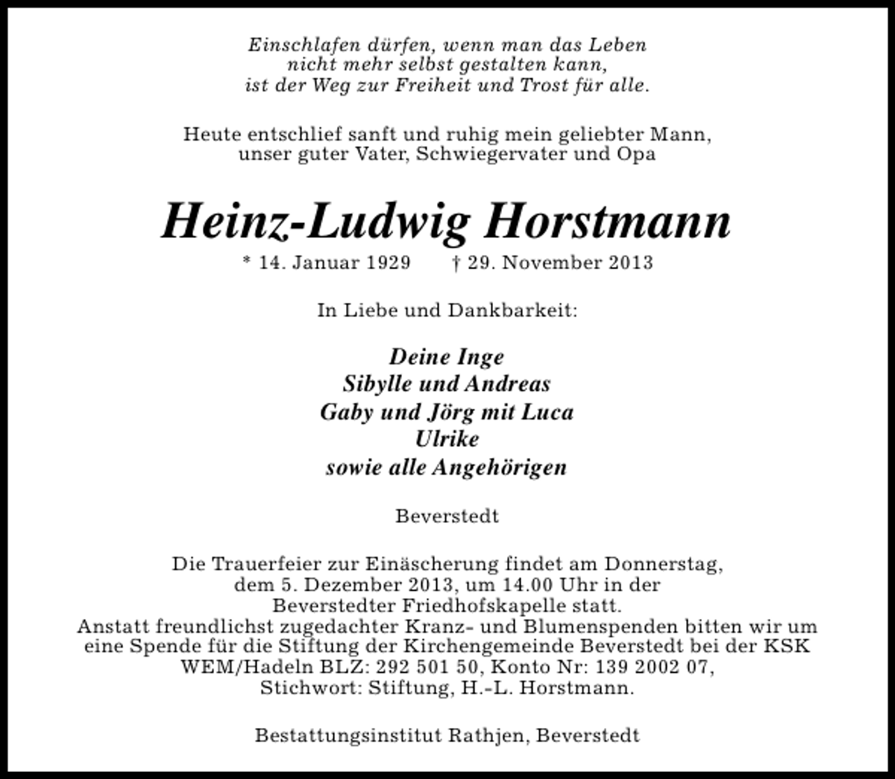 <p>Einschlafen dürfen, wenn man das Leben<br />nicht mehr selbst gestalten kann,<br />ist der Weg zur Freiheit und Trost für alle.<br />Heute entschlief sanft und ruhig mein geliebter Mann,<br />unser guter Vater, Schwiegervater und Opa</p>
<p>Heinz-Ludwig Horstmann<br />* 14. Januar 1929</p>
<p>† 29. November 2013</p>
<p>In Liebe und Dankbarkeit:</p>
<p>Deine Inge<br />Sibylle und Andreas<br />Gaby und Jörg mit Luca<br />Ulrike<br />sowie alle Angehörigen<br />Beverstedt<br />Die Trauerfeier zur Einäscherung findet am Donnerstag,<br />dem 5. Dezember 2013, um 14.00 Uhr in der<br />Beverstedter Friedhofskapelle statt.<br />Anstatt freundlichst zugedachter Kranz- und Blumenspenden bitten wir um<br />eine Spende für die Stiftung der Kirchengemeinde Beverstedt bei der KSK<br />WEM/Hadeln BLZ: 292 501 50, Konto Nr: 139 2002 07,<br />Stichwort: Stiftung, H.-L. Horstmann.<br />Bestattungsinstitut Rathjen, Beverstedt</p>