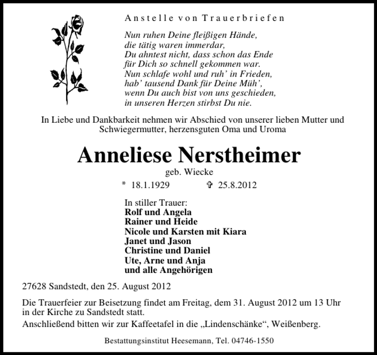 <p>Anstelle von Trauerbriefen<br />Nun ruhen Deine fleißigen Hände,<br />die tätig waren immerdar,<br />Du ahntest nicht, dass schon das Ende<br />für Dich so schnell gekommen war.<br />Nun schlafe wohl und ruh’ in Frieden,<br />hab’ tausend Dank für Deine Müh’,<br />wenn Du auch bist von uns geschieden,<br />in unseren Herzen stirbst Du nie.<br />In Liebe und Dankbarkeit nehmen wir Abschied von unserer lieben Mutter und<br />Schwiegermutter, herzensguten Oma und Uroma</p><p>Anneliese Nerstheimer<br />geb. Wiecke<br />18.1.1929<br />25.8.2012</p><p>In stiller Trauer:<br />Rolf und Angela<br />Rainer und Heide<br />Nicole und Karsten mit Kiara<br />Janet und Jason<br />Christine und Daniel<br />Ute, Arne und Anja<br />und alle Angehörigen<br />27628 Sandstedt, den 25. August 2012<br />Die Trauerfeier zur Beisetzung findet am Freitag, dem 31. August 2012 um 13 Uhr<br />in der Kirche zu Sandstedt statt.<br />Anschließend bitten wir zur Kaffeetafel in die „Lindenschänke“, Weißenberg.<br />Bestattungsinstitut Heesemann, Tel. 04746-1550</p>