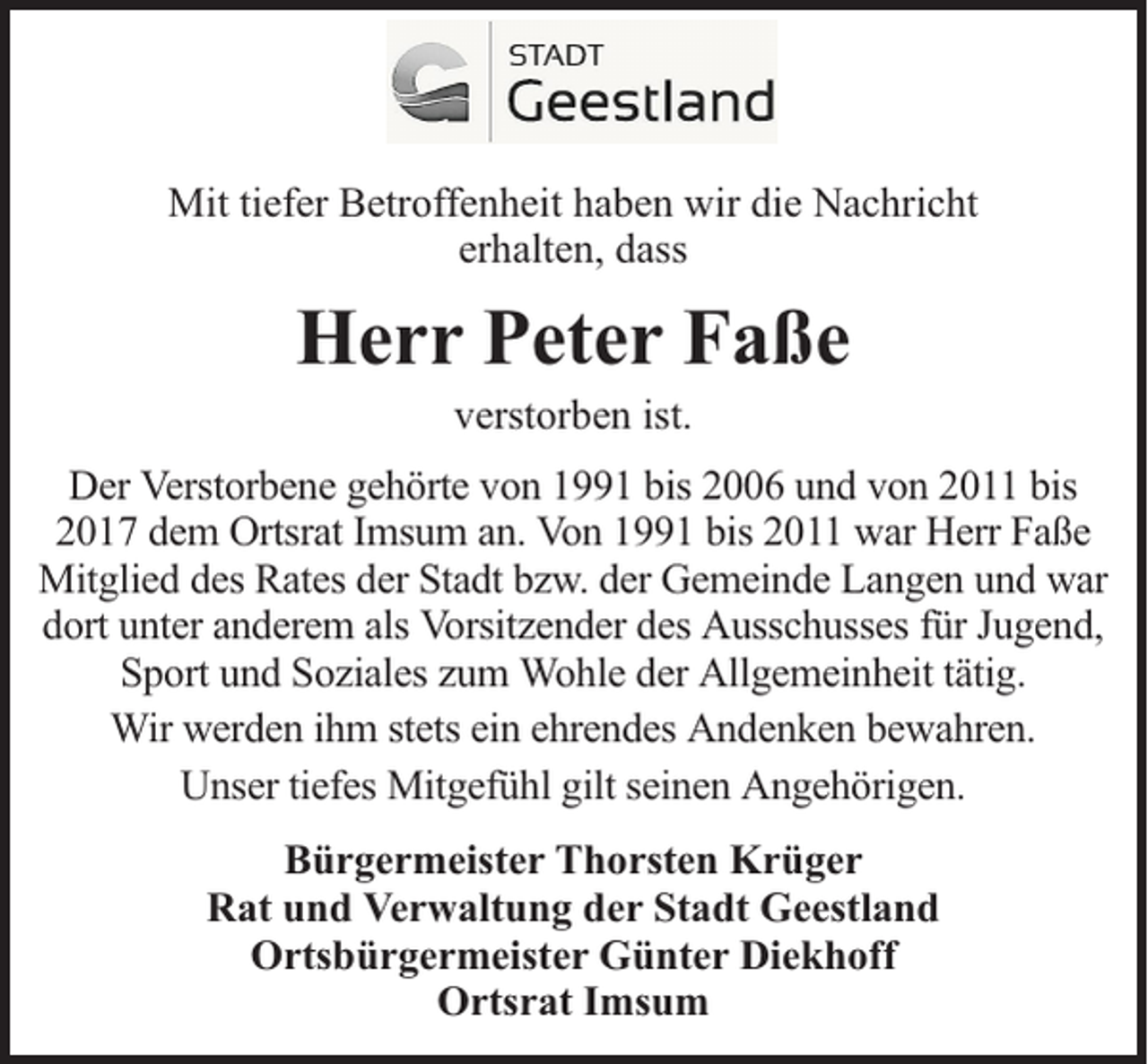 <p>Mit tiefer Betroffenheit haben wir die Nachricht<br />erhalten, dass</p><p>Herr Peter Faße<br />verstorben ist.</p><p>Der Verstorbene gehörte von 1991 bis 2006 und von 2011 bis<br />2017 dem Ortsrat Imsum an. Von 1991 bis 2011 war Herr Faße<br />Mitglied des Rates der Stadt bzw. der Gemeinde Langen und war<br />dort unter anderem als Vorsitzender des Ausschusses für Jugend,<br />Sport und Soziales zum Wohle der Allgemeinheit tätig.<br />Wir werden ihm stets ein ehrendes Andenken bewahren.<br />Unser tiefes Mitgefühl gilt seinen Angehörigen.<br />Bürgermeister Thorsten Krüger<br />Rat und Verwaltung der Stadt Geestland<br />Ortsbürgermeister Günter Diekhoff<br />Ortsrat Imsum</p>