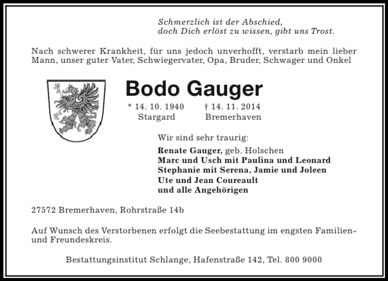 <p>Schmerzlich ist der Abschied,<br />doch Dich erlöst zu wissen, gibt uns Trost.<br />Nach schwerer Krankheit, für uns jedoch unverhofft, verstarb mein lieber<br />Mann, unser guter Vater, Schwiegervater, Opa, Bruder, Schwager und Onkel</p><p>Bodo Gauger<br />* 14. 10. 1940<br />Stargard</p><p>† 14. 11. 2014<br />Bremerhaven</p><p>Wir sind sehr traurig:<br />Renate Gauger, geb. Holschen<br />Marc und Usch mit Paulina und Leonard<br />Stephanie mit Serena, Jamie und Joleen<br />Ute und Jean Coureault<br />und alle Angehörigen<br />27572 Bremerhaven, Rohrstraße 14b<br />Auf Wunsch des Verstorbenen erfolgt die Seebestattung im engsten Familienund Freundeskreis.<br />Bestattungsinstitut Schlange, Hafenstraße 142, Tel. 800 9000</p>