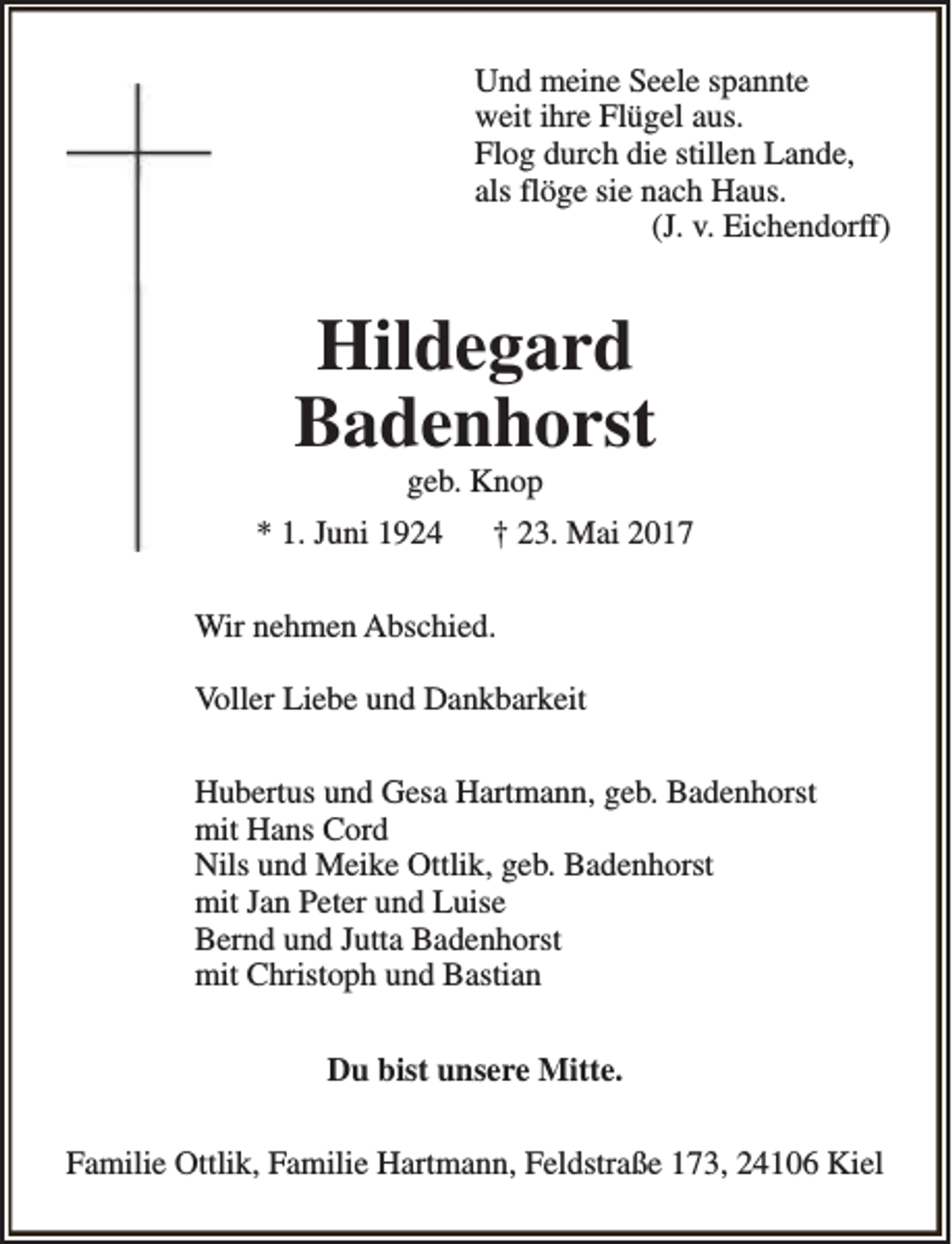 <p>Und meine Seele spannte<br />weit ihre Flügel aus.<br />Flog durch die stillen Lande,<br />als flöge sie nach Haus.<br />(J. v. Eichendorff)</p><p>Hildegard<br />Badenhorst<br />geb. Knop</p><p>* 1. Juni 1924</p><p>† 23. Mai 2017</p><p>Wir nehmen Abschied.<br />Voller Liebe und Dankbarkeit<br />Hubertus und Gesa Hartmann, geb. Badenhorst<br />mit Hans Cord<br />Nils und Meike Ottlik, geb. Badenhorst<br />mit Jan Peter und Luise<br />Bernd und Jutta Badenhorst<br />mit Christoph und Bastian<br />Du bist unsere Mitte.<br />Familie Ottlik, Familie Hartmann, Feldstraße 173, 24106 Kiel</p>