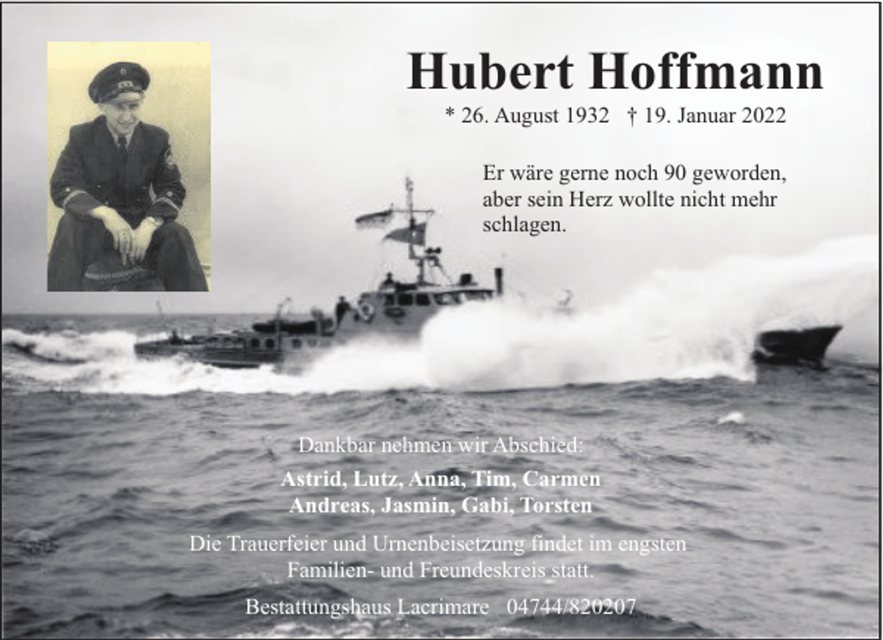 <p>Hubert Hoffmann<br />* 26. August 1932 † 19. Januar 2022<br />Er wäre gerne noch 90 geworden,<br />aber sein Herz wollte nicht mehr<br />schlagen.</p><p>Dankbar nehmen wir Abschied:<br />Astrid, Lutz, Anna, Tim, Carmen<br />Andreas, Jasmin, Gabi, Torsten<br />Die Trauerfeier und Urnenbeisetzung findet im engsten<br />Familien- und Freundeskreis statt.<br />Bestattungshaus Lacrimare 04744/820207</p>