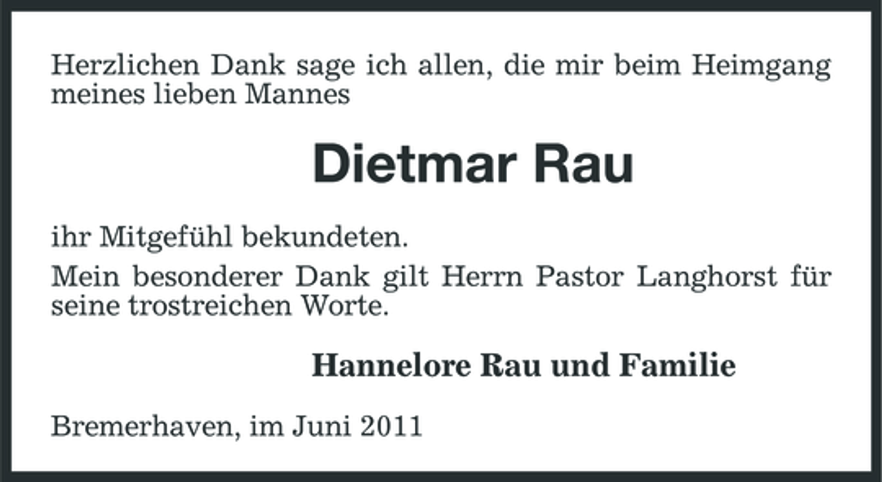 <p>Herzlichen Dank sage ich allen, die mir beim Heimgang meines lieben Mannes</p><p>Dietmar Rau<br />ihr Mitgefühl bekundeten. Mein besonderer Dank gilt Herrn Pastor Langhorst für seine trostreichen Worte.</p><p>Hannelore Rau und Familie<br />Bremerhaven, im Juni 2011</p>