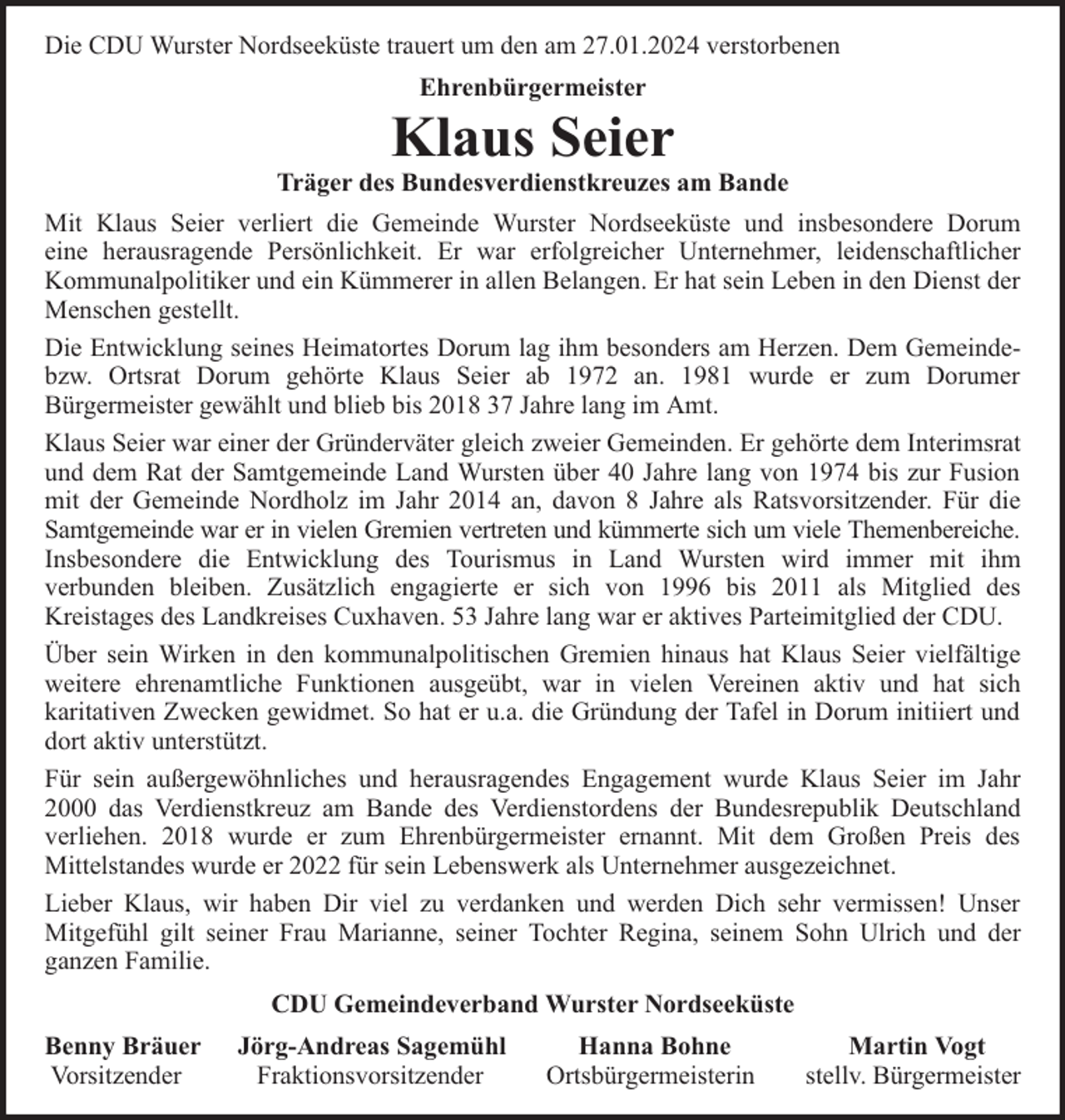 <p>Die CDU Wurster Nordseeküste trauert um den am 27.01.2024 verstorbenen<br />Ehrenbürgermeister</p><p>Klaus Seier</p><p>Träger des Bundesverdienstkreuzes am Bande<br />Mit Klaus Seier verliert die Gemeinde Wurster Nordseeküste und insbesondere Dorum<br />eine herausragende Persönlichkeit. Er war erfolgreicher Unternehmer, leidenschaftlicher<br />Kommunalpolitiker und ein Kümmerer in allen Belangen. Er hat sein Leben in den Dienst der<br />Menschen gestellt.<br />Die Entwicklung seines Heimatortes Dorum lag ihm besonders am Herzen. Dem Gemeindebzw. Ortsrat Dorum gehörte Klaus Seier ab 1972 an. 1981 wurde er zum Dorumer<br />Bürgermeister gewählt und blieb bis 2018 37 Jahre lang im Amt.<br />Klaus Seier war einer der Gründerväter gleich zweier Gemeinden. Er gehörte dem Interimsrat<br />und dem Rat der Samtgemeinde Land Wursten über 40 Jahre lang von 1974 bis zur Fusion<br />mit der Gemeinde Nordholz im Jahr 2014 an, davon 8 Jahre als Ratsvorsitzender. Für die<br />Samtgemeinde war er in vielen Gremien vertreten und kümmerte sich um viele Themenbereiche.<br />Insbesondere die Entwicklung des Tourismus in Land Wursten wird immer mit ihm<br />verbunden bleiben. Zusätzlich engagierte er sich von 1996 bis 2011 als Mitglied des<br />Kreistages des Landkreises Cuxhaven. 53 Jahre lang war er aktives Parteimitglied der CDU.<br />Über sein Wirken in den kommunalpolitischen Gremien hinaus hat Klaus Seier vielfältige<br />weitere ehrenamtliche Funktionen ausgeübt, war in vielen Vereinen aktiv und hat sich<br />karitativen Zwecken gewidmet. So hat er u.a. die Gründung der Tafel in Dorum initiiert und<br />dort aktiv unterstützt.<br />Für sein außergewöhnliches und herausragendes Engagement wurde Klaus Seier im Jahr<br />2000 das Verdienstkreuz am Bande des Verdienstordens der Bundesrepublik Deutschland<br />verliehen. 2018 wurde er zum Ehrenbürgermeister ernannt. Mit dem Großen Preis des<br />Mittelstandes wurde er 2022 für sein Lebenswerk als Unternehmer ausgezeichnet.<br />Lieber Klaus, wir haben Dir viel zu verdanken und werden Dich sehr vermissen! Unser<br />Mitgefühl gilt seiner Frau Marianne, seiner Tochter Regina, seinem Sohn Ulrich und der<br />ganzen Familie.<br />CDU Gemeindeverband Wurster Nordseeküste<br />Benny Bräuer<br />Vorsitzender</p><p>Jörg-Andreas Sagemühl<br />Fraktionsvorsitzender</p><p>Hanna Bohne<br />Ortsbürgermeisterin</p><p>Martin Vogt<br />stellv. Bürgermeister</p>