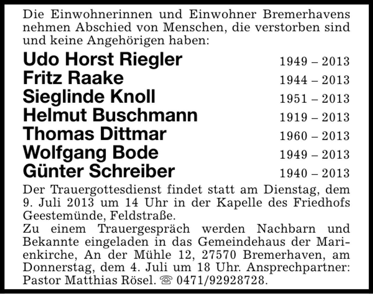 <p>Die Einwohnerinnen und Einwohner Bremerhavens<br />nehmen Abschied von Menschen, die verstorben sind<br />und keine Angehörigen haben:</p><p>Udo Horst Riegler<br />Fritz Raake<br />Sieglinde Knoll<br />Helmut Buschmann<br />Thomas Dittmar<br />Wolfgang Bode<br />Günter Schreiber</p><p>1949 – 2013<br />1944 – 2013<br />1951 – 2013<br />1919 – 2013<br />1960 – 2013<br />1949 – 2013<br />1940 – 2013<br />Der Trauergottesdienst findet statt am Dienstag, dem<br />9. Juli 2013 um 14 Uhr in der Kapelle des Friedhofs<br />Geestemünde, Feldstraße.<br />Zu einem Trauergespräch werden Nachbarn und<br />Bekannte eingeladen in das Gemeindehaus der Marienkirche, An der Mühle 12, 27570 Bremerhaven, am<br />Donnerstag, dem 4. Juli um 18 Uhr. Ansprechpartner:<br />Pastor Matthias Rösel. s 0471/92928728.</p>