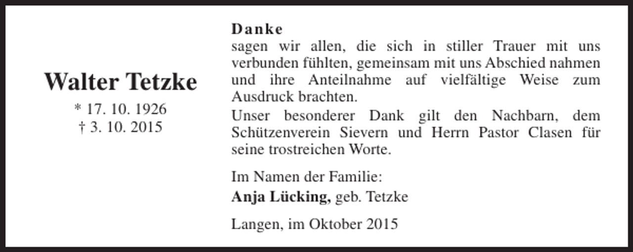 <p>Walter Tetzke<br />* 17. 10. 1926<br />† 3. 10. 2015</p><p>Danke<br />sagen wir allen, die sich in stiller Trauer mit uns<br />verbunden fühlten, gemeinsam mit uns Abschied nahmen<br />und ihre Anteilnahme auf vielfältige Weise zum<br />Ausdruck brachten.<br />Unser besonderer Dank gilt den Nachbarn, dem<br />Schützenverein Sievern und Herrn Pastor Clasen für<br />seine trostreichen Worte.<br />Im Namen der Familie:<br />Anja Lücking, geb. Tetzke<br />Langen, im Oktober 2015</p>