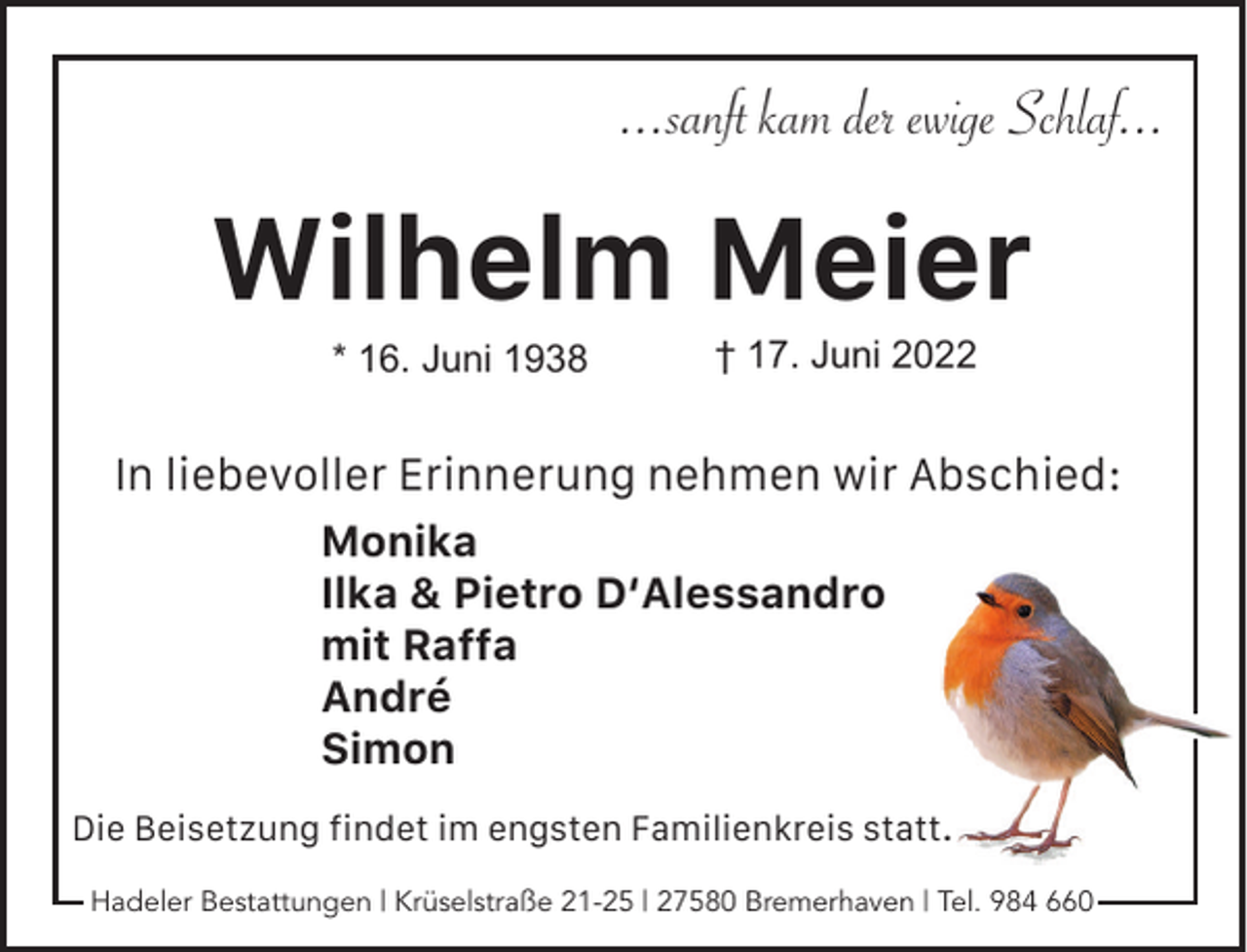 <p>...sanft kam der ewige Schlaf...</p><p>Wilhelm Meier<br />* 16. Juni 1938</p><p>† 17. Juni 2022</p><p>In liebevoller Erinnerung nehmen wir Abschied:<br />Monika<br />Ilka &amp; Pietro D‘Alessandro<br />mit Raffa<br />André<br />Simon<br />Die Beisetzung ﬁndet im engsten Familienkreis statt.<br />Hadeler Bestattungen | Krüselstraße 21-25 | 27580 Bremerhaven | Tel. 984 660</p>