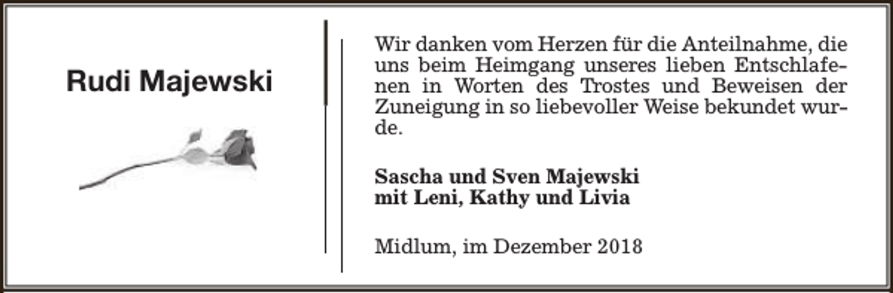 <p>Rudi Majewski</p><p>Wir danken vom Herzen für die Anteilnahme, die<br />uns beim Heimgang unseres lieben Entschlafenen in Worten des Trostes und Beweisen der<br />Zuneigung in so liebevoller Weise bekundet wurde.<br />Sascha und Sven Majewski<br />mit Leni, Kathy und Livia<br />Midlum, im Dezember 2018</p>