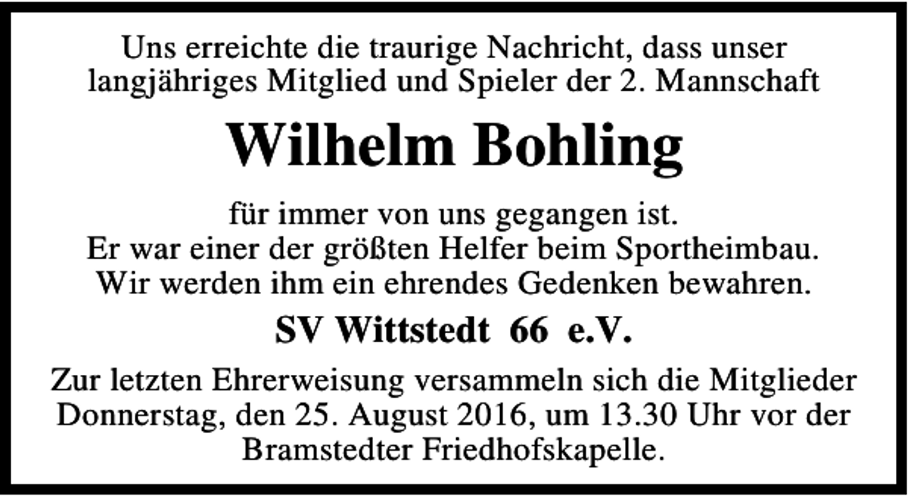 <p>Uns erreichte die traurige Nachricht, dass unser<br />langjähriges Mitglied und Spieler der 2. Mannschaft</p><p>Wilhelm Bohling<br />für immer von uns gegangen ist.<br />Er war einer der größten Helfer beim Sportheimbau.<br />Wir werden ihm ein ehrendes Gedenken bewahren.</p><p>SV Wittstedt 66 e.V.<br />Zur letzten Ehrerweisung versammeln sich die Mitglieder<br />Donnerstag, den 25. August 2016, um 13.30 Uhr vor der<br />Bramstedter Friedhofskapelle.</p>