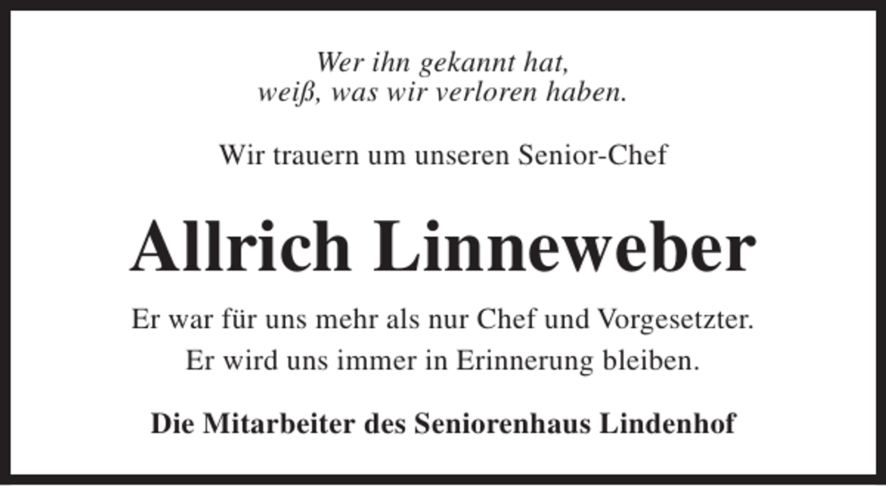 <p>Wer ihn gekannt hat,<br />weiß, was wir verloren haben.<br />Wir trauern um unseren Senior-Chef</p><p>Allrich Linneweber<br />Er war für uns mehr als nur Chef und Vorgesetzter.<br />Er wird uns immer in Erinnerung bleiben.<br />Die Mitarbeiter des Seniorenhaus Lindenhof</p>