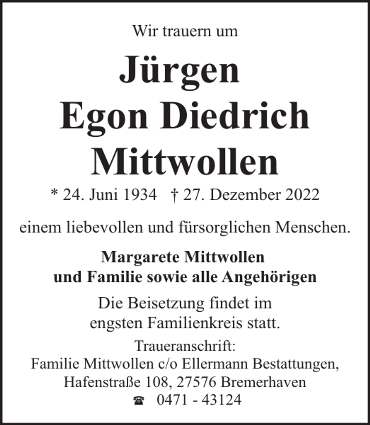<p>Wir trauern um</p><p>Jürgen<br />Egon Diedrich<br />Mittwollen</p><p>* 24. Juni 1934 † 27. Dezember 2022<br />einem liebevollen und fürsorglichen Menschen.<br />Margarete Mittwollen<br />und Familie sowie alle Angehörigen<br />Die Beisetzung findet im<br />engsten Familienkreis statt.<br />Traueranschrift:<br />Familie Mittwollen c/o Ellermann Bestattungen,<br />Hafenstraße 108, 27576 Bremerhaven<br />( 0471 - 43124</p>