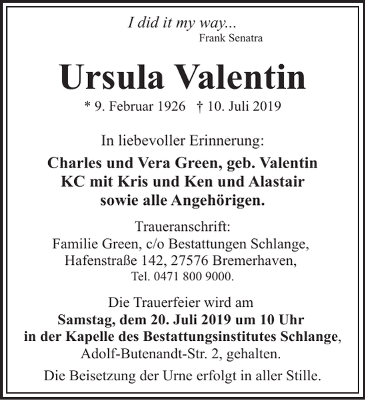<p>I did it my way...</p><p>Frank Senatra</p><p>Ursula Valentin<br />* 9. Februar 1926 † 10. Juli 2019</p><p>In liebevoller Erinnerung:<br />Charles und Vera Green, geb. Valentin<br />KC mit Kris und Ken und Alastair<br />sowie alle Angehörigen.<br />Traueranschrift:<br />Familie Green, c/o Bestattungen Schlange,<br />Hafenstraße 142, 27576 Bremerhaven,<br />Tel. 0471 800 9000.</p><p>Die Trauerfeier wird am<br />Samstag, dem 20. Juli 2019 um 10 Uhr<br />in der Kapelle des Bestattungsinstitutes Schlange,<br />Adolf-Butenandt-Str. 2, gehalten.<br />Die Beisetzung der Urne erfolgt in aller Stille.</p>