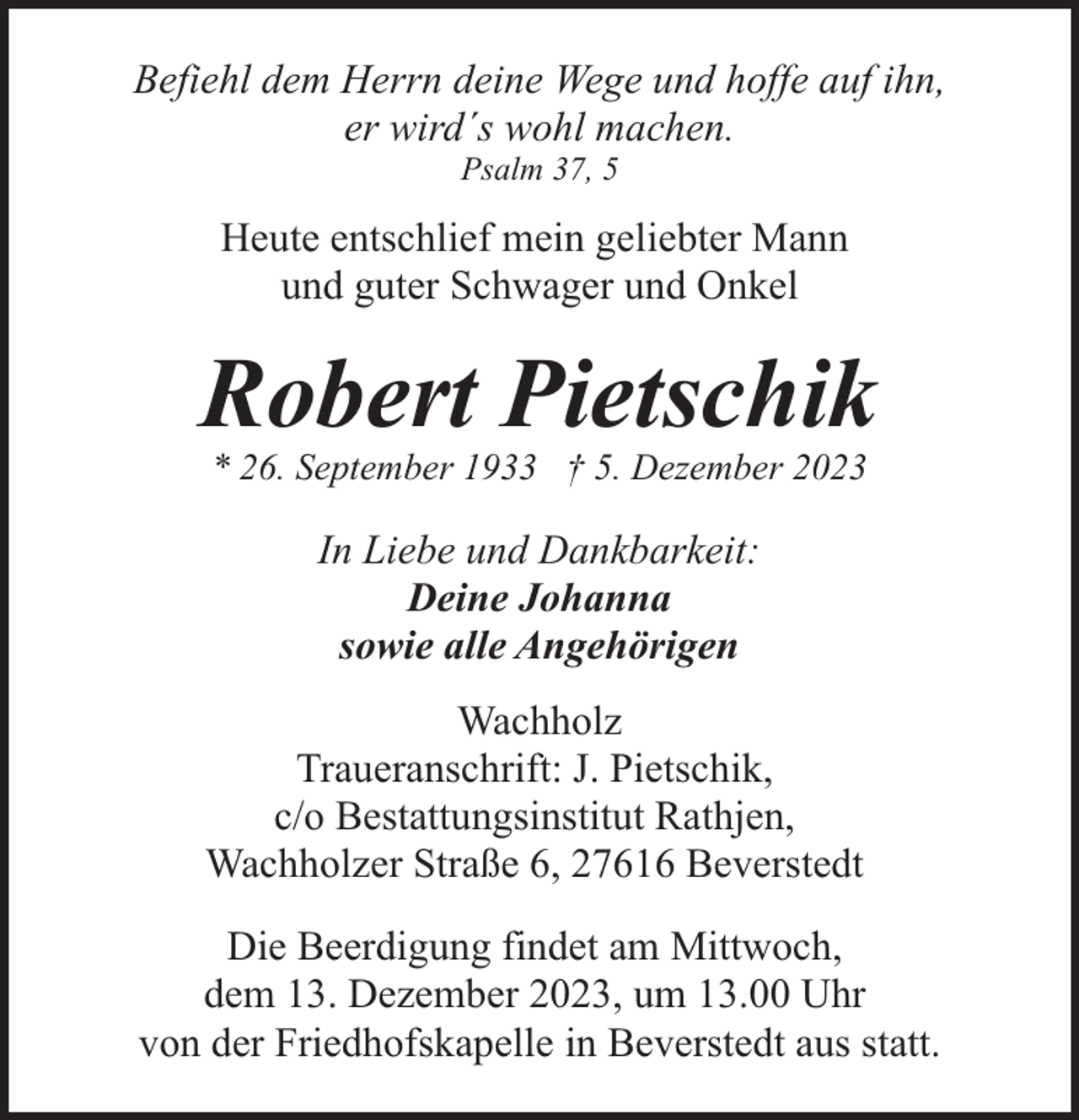 <p>Befiehl dem Herrn deine Wege und hoffe auf ihn,<br />er wird´s wohl machen.<br />Psalm 37, 5</p><p>Heute entschlief mein geliebter Mann<br />und guter Schwager und Onkel</p><p>Robert Pietschik<br />* 26. September 1933 † 5. Dezember 2023</p><p>In Liebe und Dankbarkeit:<br />Deine Johanna<br />sowie alle Angehörigen<br />Wachholz<br />Traueranschrift: J. Pietschik,<br />c/o Bestattungsinstitut Rathjen,<br />Wachholzer Straße 6, 27616 Beverstedt<br />Die Beerdigung findet am Mittwoch,<br />dem 13. Dezember 2023, um 13.00 Uhr<br />von der Friedhofskapelle in Beverstedt aus statt.</p>