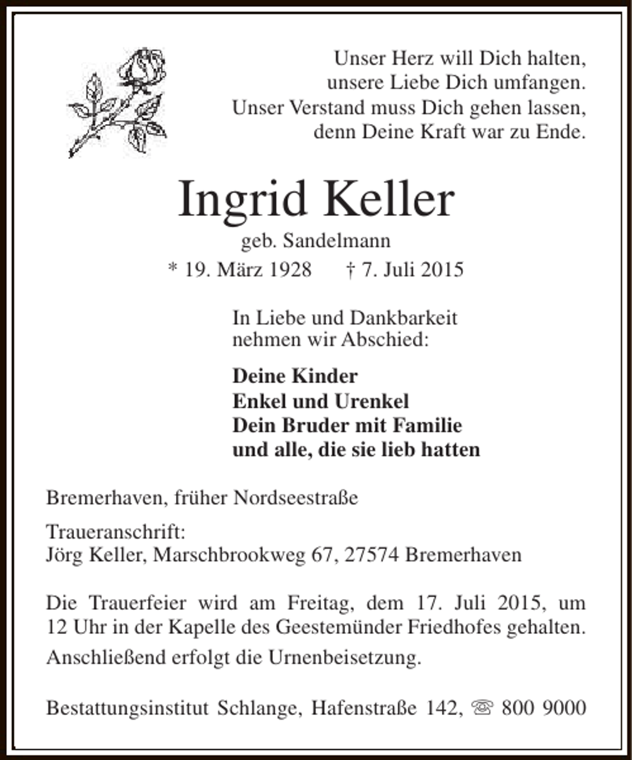 <p>Unser Herz will Dich halten,<br />unsere Liebe Dich umfangen.<br />Unser Verstand muss Dich gehen lassen,<br />denn Deine Kraft war zu Ende.</p><p>Ingrid Keller</p><p>geb. Sandelmann<br />* 19. März 1928<br />† 7. Juli 2015<br />In Liebe und Dankbarkeit<br />nehmen wir Abschied:<br />Deine Kinder<br />Enkel und Urenkel<br />Dein Bruder mit Familie<br />und alle, die sie lieb hatten<br />Bremerhaven, früher Nordseestraße<br />Traueranschrift:<br />Jörg Keller, Marschbrookweg 67, 27574 Bremerhaven<br />Die Trauerfeier wird am Freitag, dem 17. Juli 2015, um<br />12 Uhr in der Kapelle des Geestemünder Friedhofes gehalten.<br />Anschließend erfolgt die Urnenbeisetzung.<br />Bestattungsinstitut Schlange, Hafenstraße 142, s 800 9000</p>