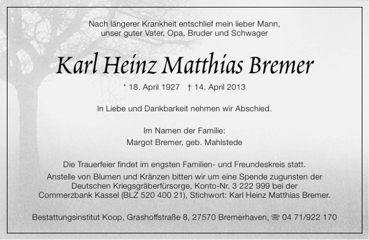 <p>Nach längerer Krankheit entschlief mein lieber Mann,<br />unser guter Vater, Opa, Bruder und Schwager</p><p>Karl Heinz Matthias Bremer<br />* 18. April 1927 † 14. April 2013</p><p>In Liebe und Dankbarkeit nehmen wir Abschied.<br />Im Namen der Familie:<br />Margot Bremer, geb. Mahlstede<br />Die Trauerfeier findet im engsten Familien- und Freundeskreis statt.<br />Anstelle von Blumen und Kränzen bitten wir um eine Spende zugunsten der<br />Deutschen Kriegsgräberfürsorge, Konto-Nr. 3 222 999 bei der<br />Commerzbank Kassel (BLZ 520 400 21), Stichwort: Karl Heinz Matthias Bremer.<br />Bestattungsinstitut Koop, Grashoffstraße 8, 27570 Bremerhaven, s 04 71/922 170</p>