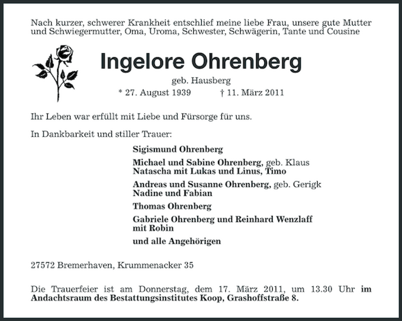 <p>Nach kurzer, schwerer Krankheit entschlief meine liebe Frau, unsere gute Mutter und Schwiegermutter, Oma, Uroma, Schwester, Schwägerin, Tante und Cousine<br />Ingelore Ohrenberg<br />geb. Hausberg<br />* 27. August 1939 † 11. März 2011<br />Ihr Leben war erfüllt mit Liebe und Fürsorge für uns.</p><p>In Dankbarkeit und stiller Trauer:<br />Sigismund Ohrenberg<br />Michael und Sabine Ohrenberg, geb. Klaus<br />Natascha mit Lukas und Linus, Timo<br />Andreas und Susanne Ohrenberg, geb. Gerigk<br />Nadine und Fabian<br />Thomas Ohrenberg<br />Gabriele Ohrenberg und Reinhard Wenzlaff<br />mit Robin<br />und alle Angehörigen<br />27572 Bremerhaven, Krummenacker 35<br />Die Trauerfeier ist am Donnerstag, dem 17. März 2011, um 13.30 Uhr im<br />Andachtsraum des Bestattungsinstitutes Koop, Grashoffstraße 8.</p>