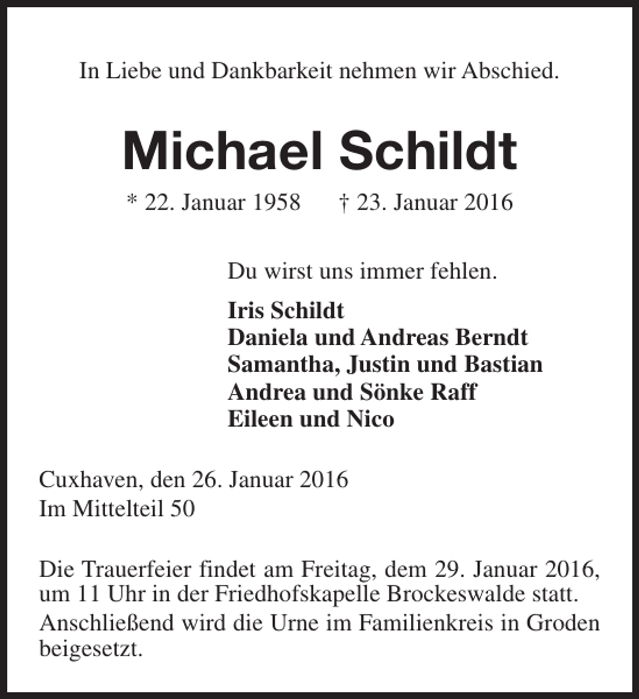 <p>In Liebe und Dankbarkeit nehmen wir Abschied.</p><p>Michael Schildt<br />* 22. Januar 1958</p><p>† 23. Januar 2016</p><p>Du wirst uns immer fehlen.<br />Iris Schildt<br />Daniela und Andreas Berndt<br />Samantha, Justin und Bastian<br />Andrea und Sönke Raff<br />Eileen und Nico<br />Cuxhaven, den 26. Januar 2016<br />Im Mittelteil 50<br />Die Trauerfeier findet am Freitag, dem 29. Januar 2016,<br />um 11 Uhr in der Friedhofskapelle Brockeswalde statt.<br />Anschließend wird die Urne im Familienkreis in Groden<br />beigesetzt.</p>