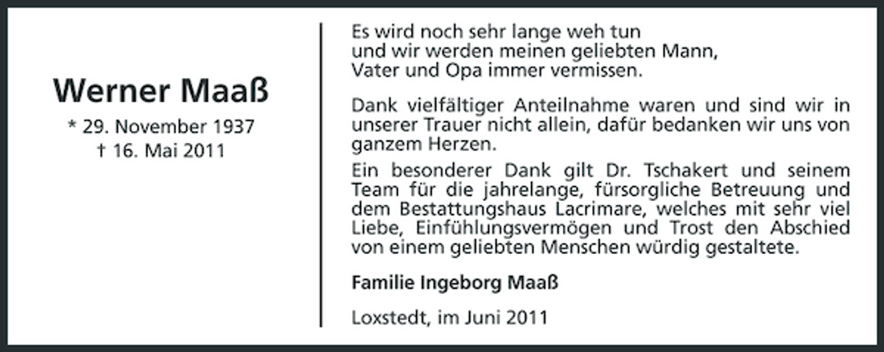 <p>Werner Maaß<br />* 29. November 1937 † 16. Mai 2011</p><p>Es wird noch sehr lange weh tun und wir werden meinen geliebten Mann, Vater und Opa immer vermissen. Dank vielfältiger Anteilnahme waren und sind wir in unserer Trauer nicht allein, dafür bedanken wir uns von ganzem Herzen. Ein besonderer Dank gilt Dr. Tschakert und seinem Team für die jahrelange, fürsorgliche Betreuung und dem Bestattungshaus Lacrimare, welches mit sehr viel Liebe, Einfühlungsvermögen und Trost den Abschied von einem geliebten Menschen würdig gestaltete. Familie Ingeborg Maaß Loxstedt, im Juni 2011</p>