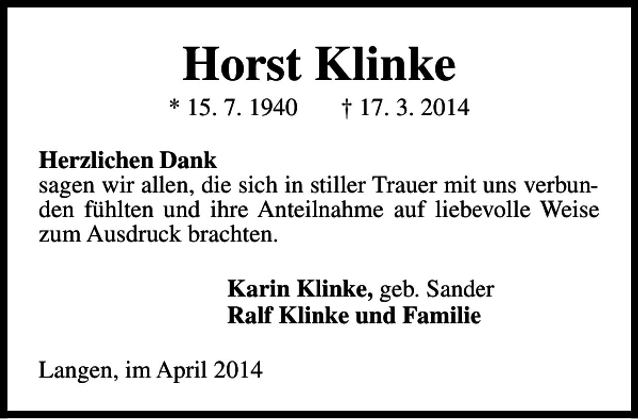 <p>Horst Klinke</p><p>* 15. 7. 1940</p><p>† 17. 3. 2014</p><p>Herzlichen Dank<br />sagen wir allen, die sich in stiller Trauer mit uns verbunden fühlten und ihre Anteilnahme auf liebevolle Weise<br />zum Ausdruck brachten.<br />Karin Klinke, geb. Sander<br />Ralf Klinke und Familie<br />Langen, im April 2014</p>