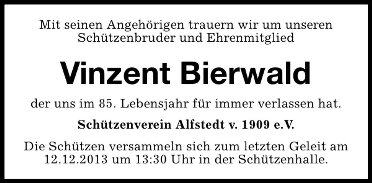 <p>Mit seinen Angehörigen trauern wir um unseren<br />Schützenbruder und Ehrenmitglied</p><p>Vinzent Bierwald</p><p>der uns im 85. Lebensjahr für immer verlassen hat.<br />Schützenverein Alfstedt v. 1909 e.V.<br />Die Schützen versammeln sich zum letzten Geleit am<br />12.12.2013 um 13:30 Uhr in der Schützenhalle.</p>